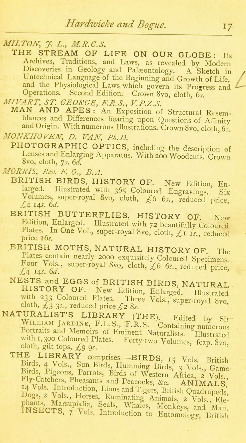 MILTON, J. L., M.R.C.S. THE STREAM OF LIFE ON OUR GLOBE: Its Archives, Traditions, and Laws, as revealed by Modern Discoveries in Geology and Palaeontology. A Sketch in Untechnical Language of the Beginning and Growth of Life, and the Physiological Laws which govern its Progress and Operations. Second Edition. Crown 8vo, cloth, 6s. MIVART, ST. GEORGE, F.R.S., V.P.Z.S. MAN AND APES : An Exposition of Structural Resem- blances and Differences bearing upon Questions of Affinity and Origin. With numerous Illustrations. Crown 8vo, cloth, 6s. MONKHOVEN, D. VAN, Ph.D. PHOTOGRAPHIC OPTICS, including the description of Lenses and Enlarging Apparatus. With 200 Woodcuts. Crown 8vo, cloth, 7^. 6d. MORRIS, Rev. F. O., B.A. BRITISH BIRDS, HISTORY OF. New Edition, En- larged. Illustrated with 365 Coloured Engravings. Six Volumes super-royal 8vo, cloth, £6 6s., reduced price, ^4 I4J-. 6d. BRITISH BUTTERFLIES, HISTORY OF New Edition, Enlarged. Illustrated with 72 beautifully Coloured Plates. In One Vol., super-royal 8vo, cloth, £1 is., reduced price 16s. ^ } BRITISH MOTHS, NATURAL HISTORY OF The Plates contain nearly 2000 exquisitely Coloured Specimens Four \ols., super-royal 8vo, cloth, £6 6s., reduced price,' ^4 I4J-. oa. ^ ' ^^uI^Tn^^nl^ l^^^J}^^ ^^^^S, NATURAL . HISTORY OF New Edition, Enlarged. Illustrated with 233 Coloured Plates. Three Vols.,'super-royal 8vo, cloth, ;^3 3j., reduced price ;^2 Ss. y , NATURALIST'S LIBRARY (THE). Edited by Sir William jARDiNE, F.L S., F.R.S. Containing numerous Portraits and Memoirs of Emment Naturalists. Illustrated Ho.V'^->^^°^°T^ ^^^'y-'^^'o Volumes, fcap. 8vo, cloth, gilt tops, £g gs. > i , '^^mrd.^l^Y.t^l comprises^_BIRDS, 15 Vols. British rds, 4 Vols., Sun Birds, Humming Birds, ^ Vols Game Birds Pigeons Parrots, Birds of Western Africa 2 Vol^ Fly-Catchers, Pheasants and Peacocks, &c. ANIMALS DoJs 2 Vnk L\ons and Tigers, British Quadrupeds',. if^ ; K™iating Animals, 2 Vols., Ele iN^ECTrrv'^' Seals, Whales, Monkeys, and Man. IJNbLCTS, 7 Vols. Introduction to Entomology, British