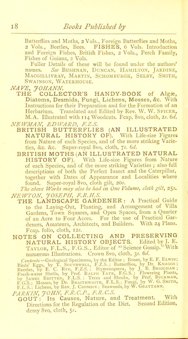 Butterflies and Moths, 2 Vols., Foreigii Butterflies and Moths, 2 Vols., Beetles, Bees. FISHES, 6 Vols. Introduction and Foreijjn Fishes, British Fishes, 2 Vols., Perch Family, Fishes of Guiana, i Vols. Fuller Details of these will be found under the authors' names. See BusHNAN, Duncan, Hamilton, Jardine, Macgillivray, Martin, Schomburgk, Selby, Smith, SWAINSON, WaTERHOUSE. NAVE, JOHANN. THE COLLECTOR'S HANDY-BOOK of Algae, Diatoms, Desmids, Fungi, Lichens, Mosses, &c. With. Instructions for their Preparation and for the Formation of an Herbarium. Translated and Edited by Rev. W. W. Spicer, M.A. Illustrated with 114 Woodcuts. Fcap. 8vo, cloth, 2.3. bd. NEWMAN, EDWARD, F.Z.S. BRITISH BUTTERFLIES (AN ILLUSTRATED NATURAL HISTORY OF). With Life-size Figures from Nature of each Species, and of the more striking Varie- ties, &c. &c. Super-royal 8vo, cloth, 7^. dd. BRITISH MOTHS (AN ILLUSTRATED NATURAL HISTORY OF). With Life-size Figures from Nature of each Species, and of the more striking Varieties ; also full descriptions of both the Perfect Insect and the Caterpillar, together with Dates of Appearance and Localities where found. Super-royal 8vo, cloth gilt, 20j. The above Works may also be had m One Volume, cloih gilt, 2$s, NEWTON, JOSEPH, F.R.H.S. THE LANDSCAPE GARDENER: A Practical Guide to the Laying-Out, Planting, and Arrangement of Villa Gardens, Town Squares, and Open Spaces, from a Quarter of an Acre to Four Acres. For the use of Practical Gar- deners, Amateurs, Architects, and Builders. With 24 Plans. Fcap. folio, cloth, 12s. NOTES ON COLLECTING AND PRESERVING NATURAL HISTORY OBJECTS. Edited by J. E. Taylor, F.L.S., F.G.S., Editor of Science Gossip. With numerous Illustrations. Crown 8vo, cloth, 3J. 6d. Contents —Ge.o\oz\ca\ Specimens, by the Editor ; Bones, by E. F. Elwin; Birds' Eggs, by T. Southwell, F.Z.S. ; Butterflies, by Dr. Knaggs ; Beetles, by E. C. Rye, F.Z.S. ; Hymenoptera, by J. B. Bridgman ; Fresh-water Shells, by Prof. Ralph Tate, F.G.S. ; Flowering Plants, by James Britten, F.L.S. ; Trees and Shrubs, by Prof. Buckman, F.G.S.; Mosses, by Dr. Braithwaitk, F.L.S.; Fungi, by W. G.Smith, F L s! '; Lichens, by Rev. J. Crombie ; Seaweeds, by W. Grattann. PARKIN, JOHN, F.R. CP., F.R. C.S. GOUT: Its Causes, Nature, and Treatment, NVilh Directions for the Regulation of the Diet. Second Edition, demy Svo, cloth, 5j.