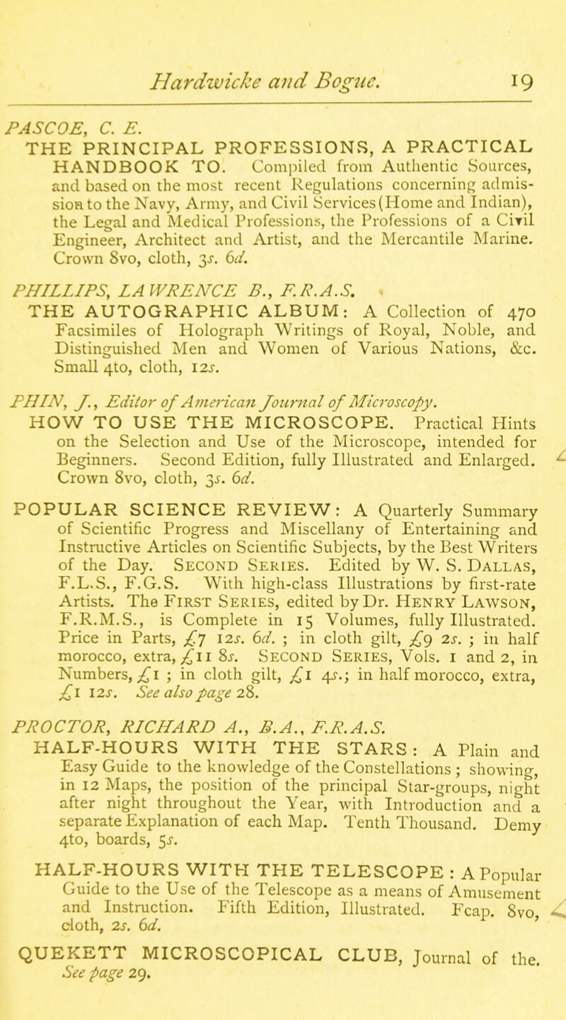 PASCOE, C. E. THE PRINCIPAL PROFESSIONvS, A PRACTICAL HANDBOOK TO. Compiled from Authentic Sources, and based on the most recent Regulations concerning admis- sioH to the Navy, Army, and Civil Services (Home and Indian), the Legal and Medical Professions, the Professions of a Ciril Engineer, Architect and Artist, and the Mercantile Marine. Crown 8vo, cloth, y. 6d. PHILLIPS, LAWRENCE B., F.R.A.S. • THE AUTOGRAPHIC ALBUM: A Collection of 470 Facsimiles of Holograph Writings of Royal, Noble, and Distinguished Men and Women of Various Nations, &c. Small 4to, cloth, \2s. PHIN, /., Editor of Afnerican Journal of Microscopy. HOW TO USE THE MICROSCOPE. Practical Hints on the Selection and Use of the Microscope, intended for Beginners. Second Edition, fully Illustrated and Enlarged. Crown 8vo, cloth, 3^. dd. POPULAR SCIENCE REVIEW: A Quarterly Summary of Scientific Progress and Miscellany of Entertaining and Instructive Articles on Scientific Subjects, by the Best Writers of the Day. Second Series. Edited by W. S. Dallas, F.L.S., F.G.S. With high-class Illustrations by first-rate Artists. The First Series, edited by Dr. Henry Lawson, F.R.M.S., is Complete in 15 Volumes, fully Illustrated. Price in Parts, £'] \2.s. 6d. ; in cloth gilt, £g 2s. ; in half morocco, extra, ^ii Ss. Second Series, Vols, i and 2, in Numbers,;^! ; in cloth gilt, £l 4s.; in half morocco, extra, £1 l2s. See also page 28. PROCTOR, RICHARD A., B.A., F.R.A.S. HALF-HOURS WITH THE STARS: A Plain and Easy Guide to the knowledge of the Constellations ; showing, in 12 Maps, the position of the principal Star-groups, night after night throughout the Year, with Introduction and a separate Explanation of each Map. Tenth Thousand. Demy 4to, boards, ^s. HALF-HOURS WITH THE TELESCOPE : A Popular Guide to the Use of the Telescope as a means of Amusement and Instruction. Fifth Edition, Illustrated. Fcap. 8vo, doth, 2s. 6d. ' QUEKETT MICROSCOPICAL CLUB, Journal of the. See page 29.