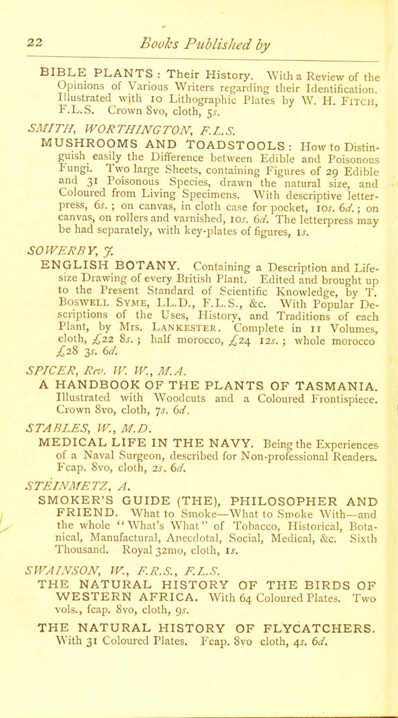 BIBLE PLANTS : Their History. With a Review of the Opinions of Various Writers regarding their Identification. Illustrated with lo Lithographic Plates by W. H, Fitch, F.L.S. Crown Svo, cloth, 5^. SMITH, WORTHINGTON, F.L.S. MUSHROOMS AND TOADSTOOLS: How to Distin- guish easily the Difference between Edible and Poisonous Fungi. Two large Sheets, containing Figures of 29 Edible and 31 Poisonous Species, drawn the natural size, and Coloured from Living Specimens. With descriptive letter- press, 6j. ; on canvas, in cloth case for pocket, lo^. 6d.; on canvas, on rollers and varnished, los. 6d. The letterpress may be had separately, with key-plates of figures, is. SOWER BY, y. ENGLISH BOTANY. Containing a Description and Life- size Drawing of every British Plant. Edited and brought up to the Present Standard of Scientific Knowledge, by T. BosWELL Syme, LL.D., F.L.S., &c. With Popular De- scriptions of the Uses, History, and Traditions of each Plant, by Mrs. Lankester. Complete in 11 Volumes, cloth, £22 8j. ; half morocco, £2a 12s. : whole morocco £22, 3.. 6d. SPICER, Rro. TV. JV., M.A. A HANDBOOK OF THE PLANTS OF TASMANIA. Illustrated with Woodcuts and a Coloured Frontispiece. Crown Svo, cloth, js. 6d. STABLES, IV., M.D. MEDICAL LIFE IN THE NAVY. Being the Experiences of a Naval Surgeon, described for Non-professional Readers, Fcap. Svo, cloth, 2x. STEINMETZ, A. SMOKER'S GUIDE (THE), PHILOSOPHER AND FRIEND. What to Smoke—What to Smoke AVith—and the whole What's What of Tobacco, Historical, Bota- nical, Manufactural, Anecdotal, Social, Medical, <S:c. Sixth Thousand. Royal 32mo, cloth, xs. SWAINSON, W., F.R.S., F.L.S. THE NATURAL HISTORY OF THE BIRDS OF WESTERN AFRICA. With 64 Coloured Plates. Two vols., fcap. Svo, cloth, 9^. THE NATURAL HISTORY OF FLYCATCHERS. With 31 Coloured Plates. Fcap. Svo cloth, 4^. 6d,