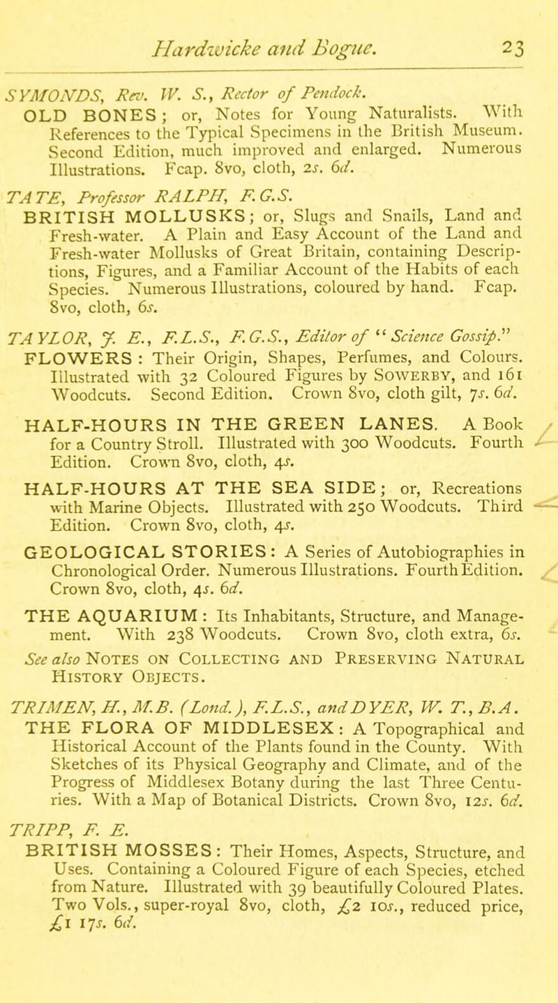SYMOiVDS, Rro. W. S., Redor of Pendock. OLD BONES; or, Notes for Young Naturalists. With References to the Typical Specimens in the British Museum. Second Edition, much improved and enlarged. Numerous Illustrations. Fcap. 8vo, cloth, 2J. dd. TATE, Professor RALPH, F.G.S. BRITISH MOLLUSKS; or. Slugs and Snails, Land and Fresh-water. A Plain and Easy Account of the Land and Fresh-water Mollusks of Great Britain, containing Descrip- tions, Figures, and a Familiar Account of the Habits of each Species. Numerous Illustrations, coloured by hand. Fcap. 8vo, cloth, 6s. TAYLOR, y. E., F.L.S., KG.S., Editor of Science Gossip:' FLOWERS : Their Origin, Shapes, Perfumes, and Colours. Illustrated with 32 Coloured Figures by Sowerby, and 161 Woodcuts. Second Edition. Crown 8vo, cloth gilt, 'js. 6d. HALF-HOURS IN THE GREEN LANES. A Book for a Country Stroll. Illustrated with 300 Woodcuts. Fourth Edition. Crown 8vo, cloth, 4J. HALF-HOURS AT THE SEA SIDE; or, Recreations with Marine Objects. Illustrated with 250 Woodcuts. Third Edition. Crown 8vo, cloth, 4^-. GEOLOGICAL STORIES: A Series of Autobiographies in Chronological Order. Numerous Illustrations. Fourth Edition. Crown 8vo, cloth, 4J. 6d. THEAQUARIUM: Its Inhabitants, Structure, and Manage- ment. With 238 Woodcuts. Crown 8vo, cloth extra, 6s. See also Notes on Collecting and Preserving Natural History Objects. TRLMEN, H., M.B. (Loud), F.L.S., andDYER, W.T.,B.A. THE FLORA OF MIDDLESEX: A Topographical and Historical Account of the Plants found in the County. With Sketches of its Physical Geography and Climate, and of the Progress of Middlesex Botany during the last Three Centu- ries. With a Map of Botanical Districts. Crown 8vo, 12s. 6d. TRLPP, F. E. BRITISH MOSSES : Their Homes, Aspects, Structure, and Uses. Containing a Coloured Figure of each Species, etched from Nature. Illustrated with 39 beautifully Coloured Plates. Two Vols., super-royal 8vo, cloth, £2 loj., reduced price, f,\ 17s. 6d.