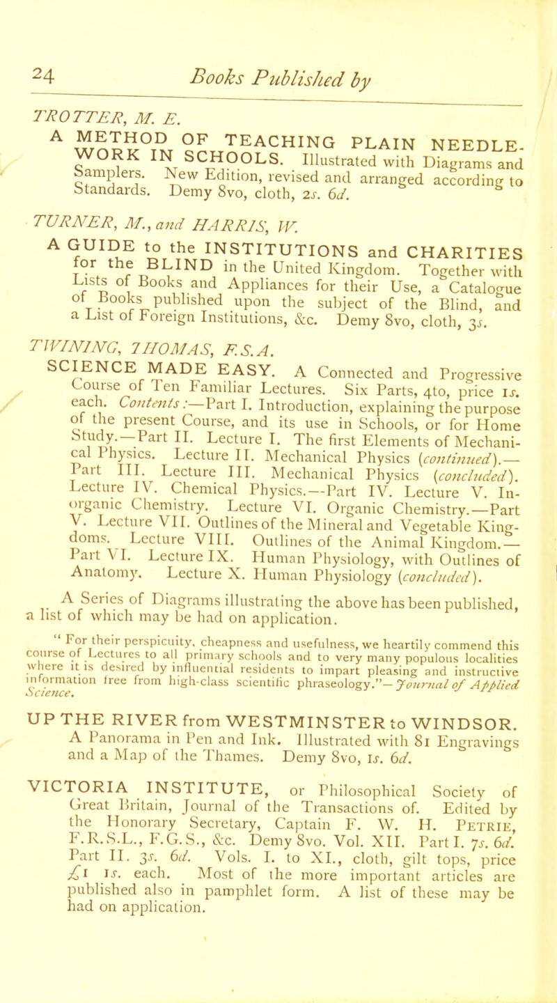 TROTTER, M. E. ^ wn??°T^T TEACHING PLAIN NEEDLE- WORK IN SCHOOLS. Illustrated with Diagrams and Samplers. New Edition, revised and arranged accordinti to Standards. Demy 8vo, cloth, 2s. 6J. ■ TURATER, M.,and HARRIS, W. A GUIDE to the INSTITUTIONS and CHARITIES for the BLIND in the United Kingdom. Together with Lists of Books and Appliances for their Use, a Catalogue ot hooks published upon the su1)ject of the Blind, and a List of Foreign Institutions, &c. Demy 8vo, cloth, 35. TWINING, 7NOMAS, F.S.A. SCIENCE MADE EASY. A Connected and Progressive Course of 1 en Familiar Lectures. Six Parts, 4to, price \s. each. Contents -.—Vt^xX. I. Introduction, explaining the purpose of the present Course, and its use in Schools, or for Home Study.—Part II. Lecture I. The first Elements of Mechani- cal Physics. Lecture II. Mechanical Physics {continued).— lart III. Lecture III. Mechanical Physics {concluded). Lecture IV. Chemical Physics.—Part IV. Lecture V. In- organic Chemistry. Lecture VI. Organic Chemistry.—Part V. Lecture VII. Outlines of the Mineral and Vegetable King- doms. Lecture VIIr. Outlines of the Animal Kingdom.— Part VI. Lecture IX. Human Physiology, with Outlines of Anatomy. Lecture X. Pluman Physiology {concluded). A Series of Diagrams illustrating the above has been published, a list of which may be had on application.  For their perspicuity, cheapness and usefulness, we heartily commend this course of Lectures to all prinwry schools and to very many populous localities where it is desired by influential residents to impart pleasing and instructive information Iree from liigh-class scientific phraseology.-rw^r««/^////VrtT Science. j ji UP THE RIVER from WESTMINSTER to WINDSOR. A Panorama in Pen and Ink. Illustrated with 81 Engravings and a Map of the Thames. Demy 8vo, \s. 6d. VICTORIA INSTITUTE, or Philosophical Society of Great Britain, Journal of the Transactions of. Edited by the Honorary Secretary, Captain F. W. H. Petrie, F.R.S.L., F.G.S., &c. Demy 8vo. Vol. XII. Parti. 7^-. ed. Part II. T,s. 6d. Vols. 1. to XL, cloth, gilt tops, price £1 is. each. Most of the more important articles are published also in pamphlet form. A list of these may be had on application.