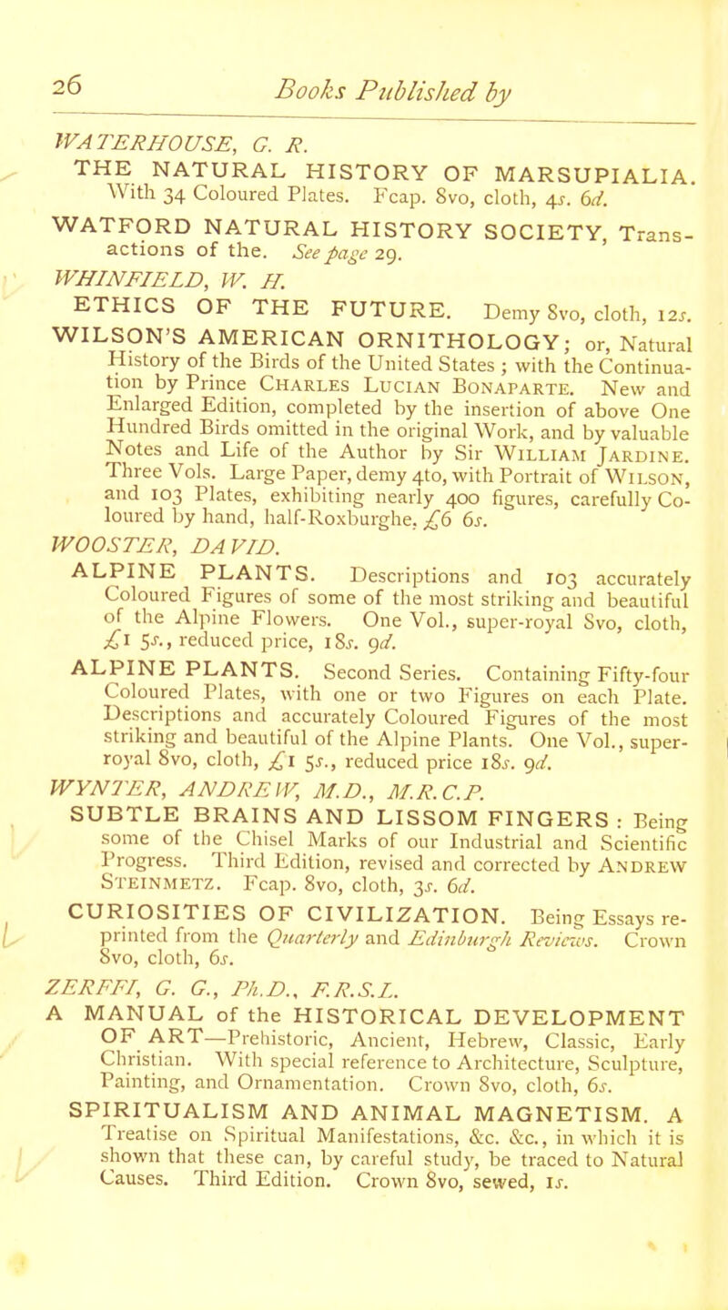 WATERHOUSE, G. R. THE NATURAL HISTORY OF MARSUPIALIA. With 34 Coloured Plates. Fcap. 8vo, cloth, 4^. td. WATFORD NATURAL HISTORY SOCIETY Trans- actions of the. See page 29. ' WHINFIELD, W. H. ETHICS OF THE FUTURE. Demy 8vo, cloth, 12s. WILSON'S AMERICAN ORNITHOLOGY; or, Natural History of the Birds of the United States ; with the Continua- tion by Prince Charles Lucian Bonaparte. New and Enlarged Edition, completed by the insertion of above One Hundred Birds omitted in the original Work, and by valuable Notes and Life of the Author by Sir William Jardine. Three Vols. Large Paper, demy 4to, with Portrait of Wilson, and 103 Plates, exhibiting nearly 400 figures, carefully Co- loured by hand, half-Roxburghe, £<b 6j. WOOSTER, DAVID. ALPINE PLANTS. Descriptions and 103 accurately Coloured Figures of some of the most striking and beautiful of the Alpine Flowers. One Vol., super-royal Svo, cloth, £1 5J-., reduced price, i8j. gd. ALPINE PLANTS. Second Series. Containing Fifty-four Coloured Plates, with one or two Figures on each Plate. Descriptions and accurately Coloured Figures of the most striking and beautiful of the Alpine Plants. One Vol., super- royal Svo, cloth, £1 5j., reduced price iSj. ^d. WYNTER, ANDREW, M.D., M.R.C.P. SUBTLE BRAINS AND LISSOM FINGERS : Being some of the Chisel Marks of our Industrial and Scientific Progress. Third Edition, revised and corrected by Andrew Steinmetz. Fcap. Svo, cloth, 3j-. (id. CURIOSITIES OF CIVILIZATION. Being Essays re- printed from tlie Quarterly and Edinburgh Reviezvs. Crown Svo, cloth, 6s. ZERFFI, G. G., Ph.D., F.R.S.L. A MANUAL of the HISTORICAL DEVELOPMENT OF ART—Prehistoric, Ancient, Hebrew, Classic, Early Christian. With special reference to Architecture, Sculpture, Painting, and Ornamentation. Crown Svo, cloth, 6s. SPIRITUALISM AND ANIMAL MAGNETISM. A Treatise on Spiritual Manifestations, &c. &c., in which it is shown that these can, by careful study, be traced to Natural Causes. Third Edition. Crown Svo, sewed, is.