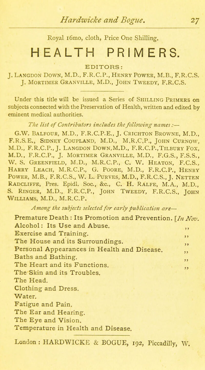 Royal i6mo, cloth, Price One Shilling. HEALTH PRIMERS. EDITORS: J. Langdon Down, M.D., F.R.C.P., Henry Power, M.B., F.R.C.S. J. Mortimer Granville, M.D., John Tweedy, F.R.C.S. Under this title will be issued a Series of Shilling Primers on subjects connected with the Preservation of Health, written and edited by eminent medical authorities. Tlie list of Contributors includes the following names:— G.W, Balfour, M.D., F.R.C.P.E., J. Crichton Browne, M.D., F.R.S.E., Sidney Coupland, M.D,, M.R.C.P., John Curnow, M.D., F.R.C.P., J. Langdon Down.M.D., F.R.C.P.,Tilbury Fox, M.D., F.R.C.P., J. Mortimer Granville, M.D., F.G.S., F.S.S., W. S. Greenfield, M.D., M.R.C.P., C. W. Heaton, F.C.S., Harry Leach, M.R.C.P., G. Poore, M.D., F.R.C.P,, Henry Power, M.B., F.R.C.S., W. L. Purves, M.D., F.R.C.S., J, Netten Radcliffe, Pres. Epidl. Soc, &c., C. H. Ralfe, M.A., M.D., S. Ringer, M.D., F.R.C.P., John Tweedy, F.R.C.S., John Williams, M.D., M.R.C.P. Among the subjects selected for early publication are— Premature Death : Its Promotion and Prevention, \In Nov. Alcohol: Its Use and Abuse. Exercise and Training. The House and its Surroundings. Personal Appearances in Health and Disease. Baths and Bathing. The Heart and its Functions. The Skin and its Troubles. The Head. Clothing and Dress. Water. Fatigue and Pain. The Ear and Hearing. The Eye and Vision. Temperature in Health and Disease.