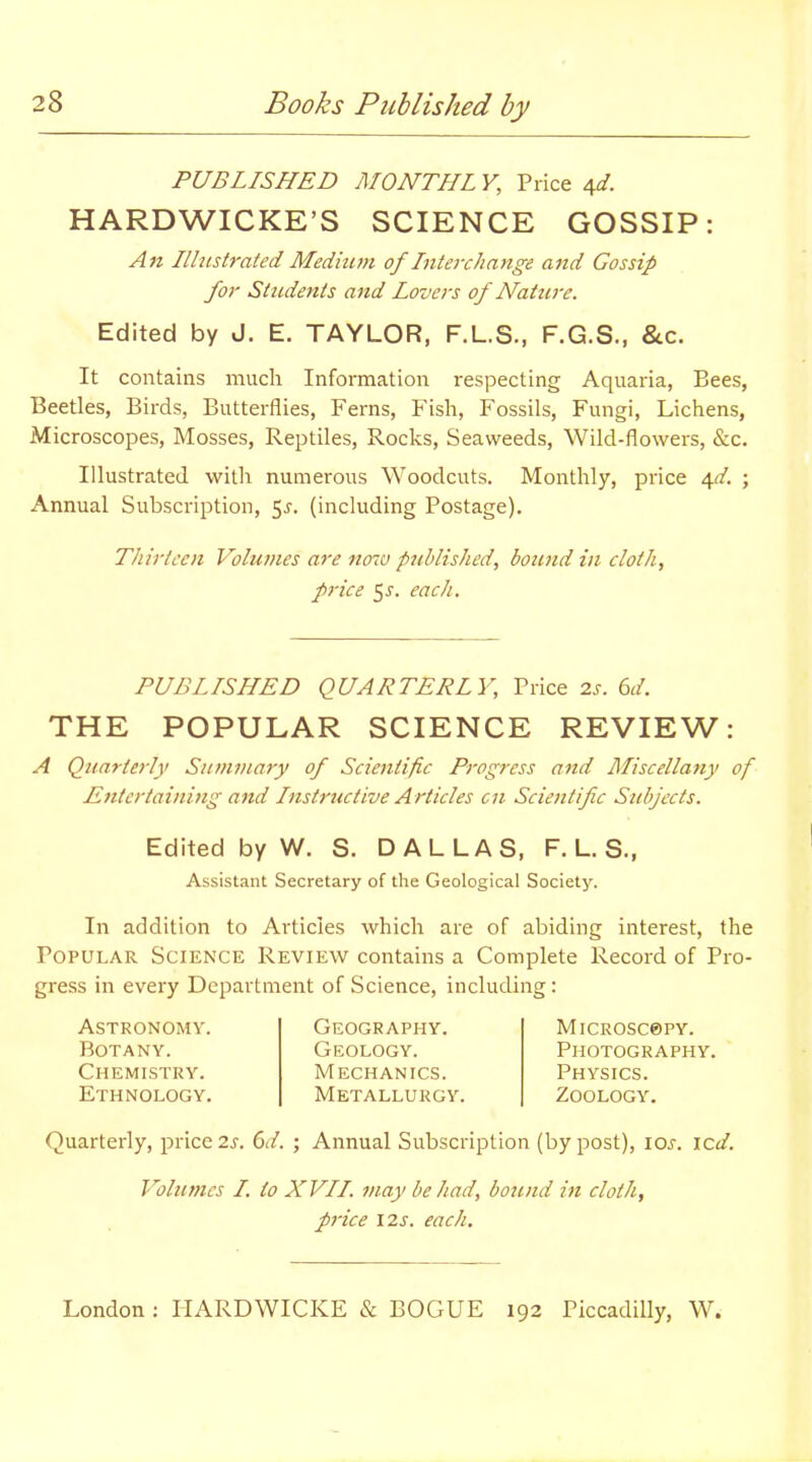 PUBLISHED MONTHL V, Price 4d. HARDWICKE'S SCIENCE GOSSIP: An Ilhistrated Medium of Inteixhange and Gossip for Students and Lovers of Nature. Edited by J. E. TAYLOR, F.L.S., F.G.S., &c. It contains much Information respecting Aquaria, Bees, Beetles, Birds, Butterflies, Ferns, Fish, Fossils, Fungi, Lichens, Microscopes, Mosses, Reptiles, Rocks, Seaweeds, Wild-flowers, &c. Illustrated with numerous Woodcuts. Monthly, price \d, \ Annual Subscription, 5j. (including Postage). Thirteen Volumes are now published, bound in cloth, price 5J. each. PUBLISHED QUARTERLY, Price 2s. 6d. THE POPULAR SCIENCE REVIEW: A Quarterly Summary of Scientific Progress and Miscellany of Entertaining and Instructive Articles on Scientific Subjects. Edited by W. S. DALLAS, F. L. S., Assistant Secretary of the Geological Society. In addition to Articles which are of abiding interest, the Popular Science Review contains a Complete Record of Pro- gress in every Department of Science, including : Astronomy. Botany. Chemistry. Ethnology. Geography. Geology. Mechanics. Metallurgy. MlCROSC®PY. Photography. Physics. Zoology. Quarterly, price 2j. 6d. ; Annual Subscription (by post), \os. icd. Volumes I. io XVII. may be had, boicnd in cloth, price 12J. each.