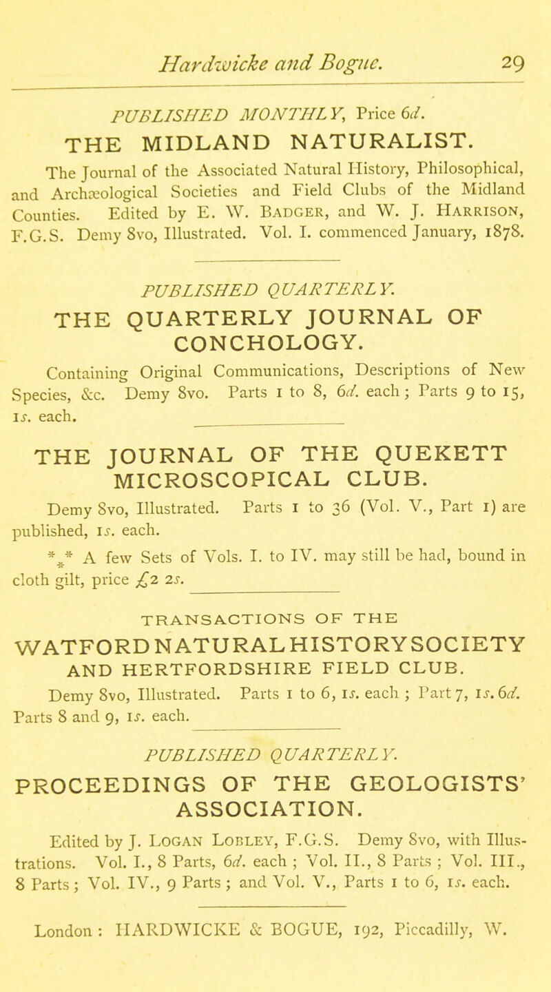 PUBLISHED MONTHLY, Price 6^/. THE MIDLAND NATURALIST. The Journal of the Associated Natural History, Philosophical, and Archteological Societies and Field Clubs of the Midland Counties. Edited by E. W. Badger, and W. J. Harrison, r.G.S. Demy 8vo, Illustrated. Vol. I. commenced January, 1878. PUBLISHED QUARTERLY. THE QUARTERLY JOURNAL OF CONCHOLOGY. Containing Original Communications, Descriptions of New Species, &c. Demy 8vo. Parts i to 8, 6r/. each; Parts 9 to 15, \s. each. THE JOURNAL OF THE QUEKETT MICROSCOPICAL CLUB. Demy Svo, Illustrated. Parts i to 36 (Vol. V., Part i) are published, \s. each. * J- A few Sets of Vols. I. to IV. may still be had, bound in cloth gilt, price is. TRANSACTIONS OF THE WATFORD NATURAL HISTORYSOCIETY AND HERTFORDSHIRE FIELD CLUB. Demy Svo, Illustrated. Parts i to 6, u. each ; Party, \s.^d. Parts 8 and 9, \s. each. PUBLISHED QUARTERLY. PROCEEDINGS OF THE GEOLOGISTS' ASSOCIATION. Edited by J. Logan Lorley, F.G.S. Demy Svo, with Illus- trations. Vol. I., 8 Parts, 6d. each ; Vol. II., 8 Parts ; Vol. III., 8 Parts; Vol. IV., 9 Parts; and Vol. V., Parts i to 6, ij. each.