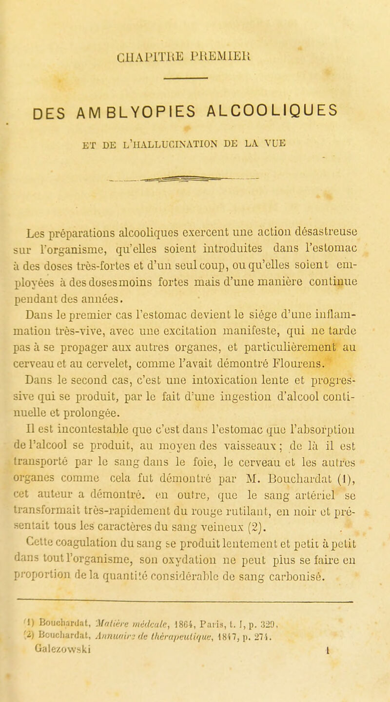 GHAPITUE PUEMiEU DES AMBLYOPIES ALCOOLIQUES ET DE l'hallucination DE LA VLB Les préparcations alcooliques exercent une action désastreuse sur Torganisme, qu'elles soient introduites dans l'eslomac à des doses très-fortes et d'un seul coup, ou qu'elles soient em- ployées à des dosesmoins fortes niais d'une manière continue pendant des années. Dans le premier cas l'estomac devient le siège d'une inflam- mation très-vive, avec une excitation manifeste, qui ne tarde pas à se propager aux autres organes, et particulièrement au cerveau et au cervelet, comme l'avait démontré Flourens. Dans le second cas, c'est une intoxication lente et progres- sive qui se produit, par le fait d'une ingestion d'alcool conti- nuelle et prolongée. Il est incontestable que c'est dans l'estomac que l'absorption de l'alcool se produit, au moyen des vaisseaux ; de là il est transporté par le sang dans le foie, le cerveau et les autres organes comme cela fut démontré par M. Boucbardat (I), cet auteur a démontré, en outre, que le sang artériel se transformait très-rapidement du rouge rutilaut, en noir et pré- sentait tous les caractères du sang veineux (2). Celte coagulation du sang se produit lentement et petii à petit dans tout l'organisme, son oxydation ne peut plus se faire en proportion delà quantité considérable de sang carbonisé. '1) Boucharilat, M/tliéie rncdcale, 1804, Paiis, l. I, p. 329, '2) Boiicliardat, Anmwin de théru/mdif/ue, 18'i7, p. 274. Galezowski