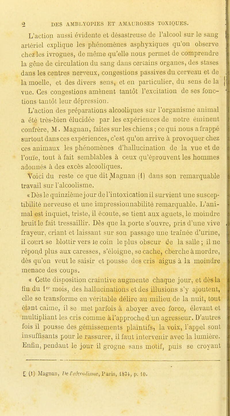 L'action aussi évidente et désastreuse de l'alcool sur le sang artériel explique les phénomènes asphyxigues qu'on observe chez les ivrognes, de môme qu'elle nous permet de comprendre la gêne de circulation du sang dans certains organes, des stases dans les centres nerveux, congestions passives du cerveau et de la moelle, et des divers sens, et en particulier, du sens de la vue. Ces congestions amènent tantôt l'excitation de ses fonc- tions tantôt leur dépression. L'action des préparations alcooliques sur l'organisme animal a été très-bien élucidée par les expériences de notre éminent confrère, M. Magnan, faites sur les chiens ; ce qui nous a frappé surtout dans ces expériences, c'est qu'on arrive à provoquer chez ces animaux les phénomènes d'hallucination de la vue et de l'ouïe, tout à fait semblables à ceux qu'éprouvent les hommes adonnés à des excès alcooliques. Voici du reste ce que dit Magnan (1) dans son remarquable travail sur l'alcoolisme. a Dès le quinzième jour de l'intoxication il survient une suscep- tibilité nerveuse et une impressionnabilité remarquable. L'ani- mal est inquiet, triste, il écoute, se tient aux aguets, le moindre bruit le fait tressaillir. Dès que la .porte s'ouvre, pris d'une vive frayeur, criant et laissant sur sou passage une traînée d'urine, il court se blottir vers le coin le plus obscur de la salle; il ne répoi;d plus aux caresses, s'éloigne, se cache, cherche à mordre, dès qu'on veut le saisir et pousse des cris aigus Li la moindi-e menace des coups. a Cette disposition craintive augmente chaque jour, et dès la lin du l' mois, des hallucinations et des illusions s'y ajoutent, elle se transforme en véritable délire au milieu de la nuit, tout étant calme, il se met parfois à aboyer avec force, élevant et multipliant les cris comme à l'approche d un agresseur. D'autres fois il pousse des gémissements plaintifs» la voix, l'appel sont insuffisants pour le rassurer, il faut intervenir avec la Imnière. Enfin, pendant le jour il grogne sans motif, puis se croyant t (1) Magnan, He l'akroliisuw, Paris, 1874, p. ]0.