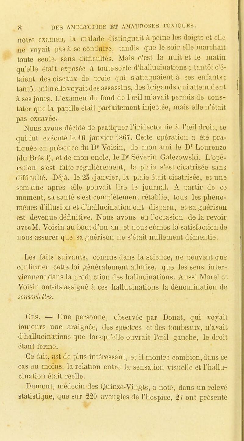 notre examen, la malade distinguait à peine les doigls c;l elle ne voyait pas à se conduire, tandis que le soir elle marchait toute seule, sans difficultés. Mais c'est la nuit et le matin qu'elle était exposée à toute sorle d'hallucinations ; tantôt c'é- taient des oiseaux de proie qui s'attaquaient à ses enfants; tantôt enfin elle voyait des assassins, des brigands qui atlsu talent à ses jours. L'examen du fond de l'œil m'avait permis de cons- tater que la papille était parfaitement injectée, mais elle n'était pas excavée. Nous avons décidé de pratiquer l'iridectomie à l'œil droit, ce qui fut exécuté le 16 janvier 1867. Cette opération a été pra- tiquée en présence du Voisin, de mon ami le C Lourenzo (du Brésil), et de mon oncle, le D Séverin Galezowski. L'opé- ration sest faite régulièrement, la plaie s'est cicatrisée sans difficulté. Déjà, le 23 , janvier, la plaie était cicatrisée, et une semaine après elle pouvait lire le journal. A partir de ce moment, sa santé s'est complètement rétablie, tous les phéno- mènes d'illusion et d'hallucination ont disparu, et sa guérison est devenue définitive. Nous avons eu l'oci^asion de la revoir avecM. Voisin au bout d'un an, et nous eûmes la satisfaction de nous assurer que sa guérison ne s'était nullement démentie. Les faits suivants, connus dans la science, ne peuvent que confirmer cette loi généralement admise, que les sens inter- viennent dans la production des hallucinations. Aussi Morel et Voisin ont-iis assigné à ces hallucinations la dénomination de sensorielles. Obs. — Une personne, observée par Donat, qui voyait toujours une araignée, des spectres et des tombeaux, n'avait d'hallucination;; que lorsqu'elle ouvrait l'œil gauche, le droit étant fermé. Ce fait, 9st de plus intéressant, et il montre combien, dans ce cas au moins, la relation entre la sensation visuelle et l'hallu- cination élait réelle. Dumont, médecin des Quinze-Vingts, a noté, dans un relevé statistique, que sur 220 aveugles de l'hospice, 27 ont présenté