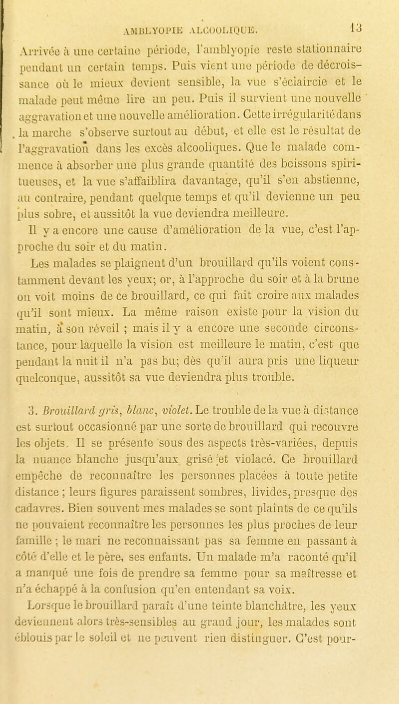 Arrivée à imo certaino période, l'aiablyopic reste stalionnairtj pondaul un certain temps. Pais vient une période de décrois- sance où le mieux devient sensible, la vue s'éciaircie et le malade peut même lire un peu. Puis il survient une nouvelle aggravation et une nouvelle amélioration. Celte irrégularitédans . la marche s'observe surtout au début, et elle est le résultat de l'aggravation dans les excès alcooliques. Que le malade com- mence à absorber une plus grande quantité des boissons spiri- lueuses, et la vue s'affaiblira davantage, qu'il s'en abstienne, au contraire, pendant quelque temps et qu'il devienne un peu plus sobre, et aussitôt la vue deviendra meilleure. Il y a encore une cause d'amélioration de la vue, c'est l'ap- proche du soir et du matin. Les malades se plaignent d'un brouillard qu'ils voient cons- tamment devant les yeux; or, à l'approche du soir et à la brune on voit moins de ce brouillard, ce qui fait croire aux malades qu'il sont mieux. La même raison existe pour la vision du matin, a son réveil ; mais il y a encore une seconde circons- tance, pour laquelle la vision est meilleure le matin, c'est que pendant la nuit il n'a pas bu; dès qu'il aura pris une liqueur quelconque, aussitôt sa vue deviendra plus trouble. 3. Brouillard gris, blanc, violet, he trouble de la vue à dir.tance est sm-tout occasionné par une sorte de brouillard qui recouvre les objets. Il se présente sous des aspects très-variées, depuis la nuance blanche jusqu'aux grisé ;et violacé. Ce brouillard empêche de reconnaître les personnes placées à toute petite distance ; leurs figures paraissent sombres, livides, presque des cadavres. Bien souvent mes malades se sont plaints de ce qu'ils ne pouvaient reconnaître les personnes les plus proches de leur famille ; le mari ne reconnaissant pas sa femme en passant à côté d'elle et le père, ses enfants. Un malade m'a raconté qu'il a manqué une fois de prendre sa femme pour sa maîtresse et n'a échappé à la confusion qu'en entendant sa voix. Lorsque le brouillard paraît d'une teinte blanchâtre, les yeux deviennent alors très-sensibles au grand jour, les malades sont ';blouis par le soleil et ne pcruvent rien distinguer. C'est pour-