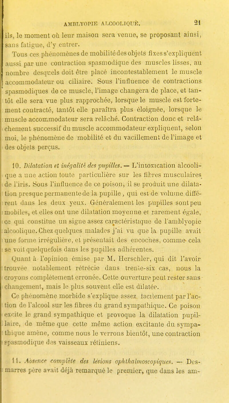 i.rî, le moment où leur maison sera venue, se proposant ainsi, ^.iris fatigue, d'y entrer. Tous ces phénomènes de mobilité des objets fixes s'expliquent ;iussi par une contraction spasmodique des muscles lisses, au nombre desquels doit être placé incontestablement le muscle accommodateur ou ciliaire. Sous l'influence de contractions spasmodiques de ce muscle, l'image changera de place, et tan- tôt elle sera vue plus rapprochée, lorsque le muscle est forte- ment contracté, tantôt elle paraîtra plus éloignée, lorsque le muscle accommodateur sera relâché. Contraction donc et relâ- ichement successif du muscle accommodateur expliquent, selon moi, le phénomène de mobilité et du vacillemenl de l'image et ' des objets perçus. 10. Dilatation et inégalité des pupilles. — L'intoxication alcooli- que a une action toute particulière sur les libres musculaires de rii'is. Sous l'influence de ce poison, il se produit une dilata- tion presque permanente de la pupille , qui est de volume dilFé- irent dans les deux yeux. Généralement les pupilles sont peu I mobiles, et elles ont une dilatation moyenne er rarement égale, ce qui constitue un signe assez caractéristique de l'amblyopie .alcoolique. Chez quelques malades j'ai vu que la pupille avait une forme irrégulière, et présentait des encoches, comme cela : se voit quelquefois dans les pupilles adhérentes. Quant à l'opinion émise par M. Herschler, qui dit l'avoir trouvée notablement rétrécie dans trenle-six cas, nous la croyons complètement erronée. Cette ouvertun^peut rester sans changement, mais le plus souvent elle est dilatée. Ce phénomène morbide s'explique assez iacilement par l'ac- tion de l'alcool sur les fibres du grand sympathique. Ce poison excite le grand sympathique et provoque la dilatation pupil- laire, de même que cette même action excitante du sympa- thique amène, comme nous le verrons bientôt, une contraction spasmodique des vaisseaux rétiniens. 11. A'osencp complète des lésions ophthalmoscopiques. — Des- marres père avait déjà remarqué le premier, que dans les am~