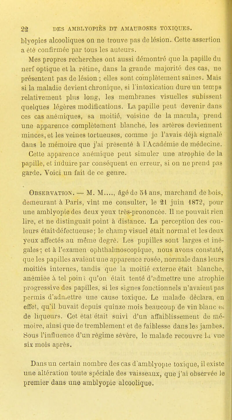 blyopies alcooliques on ne trouve pas de lésion. Celte assertion a été confii'mée par tous les auteurs. Mes propres recherches ont aussi démontré que la papille du nerf optique et la rétine, dans la grande majorité des cas, ne présentent pas de lésion ; elles sont complètement saines. Mais si la maladie devient chronique, si l'intoxication dure un temps relativement plus long, les membranes visuelles subissent quelques légères modifications. La papille peut devenir dans ces cas anémiques, sa moitié, voisine de la macula, prend une apparence complètement blanche, les artères deviennent minces, et les veines tortueuses, comme je l'avais déjà signalé dans le mémoire que j'ai présenté à l'Académie de médecine. Cette apparence anémique peut simuler une atrophie de la papille, et induire par conséquent en erreur, si on nepi'end pas garde. Voici un fait de ce genre. Observation. — M. M...., âgé de Si ans, marchand de bois, demeurant à Paris, vint me consulter, le 21 juin i872, pour une amblyopie des deux yeux très-prononcée. Il ne pouvait rien lire, et ne distinguait point à distance. La perception des cou- leurs était-défectueuse; le champ visuel était normal et les deux yeux affectés au même degré. Les pupilles sont larges et iné- gales ; et à l'examen ophthalmoscopique, nous avons constaté, que les papilles avaient une apparence rosée, normale dans leurs moitiés internes, tandis que la moitié externe était blanche, anémiée à tel point qu'on était tenté d'admettre une atrophie progressive des papilles, si les signes fonctionnels n'avaient pas permis d'admettre une cause toxique. Le malade déclara, en effet, qu'il buvait depuis quinze mois beaucoup de vin blanc er. de liqueurs. Cet état était suivi d'un affaiblissement de mé- moire, ainsi que de tremblement et de faiblesse dans les jambes. Sous l'influence d'un régime sévère, le malade recouvre h; vue six mois après. Dans un certain nombre des cas d'amblyopie toxique, il existe une altération toute spéciale des vaisseaux, que j'ai observée le premier dans une amblyopie alcoolique.