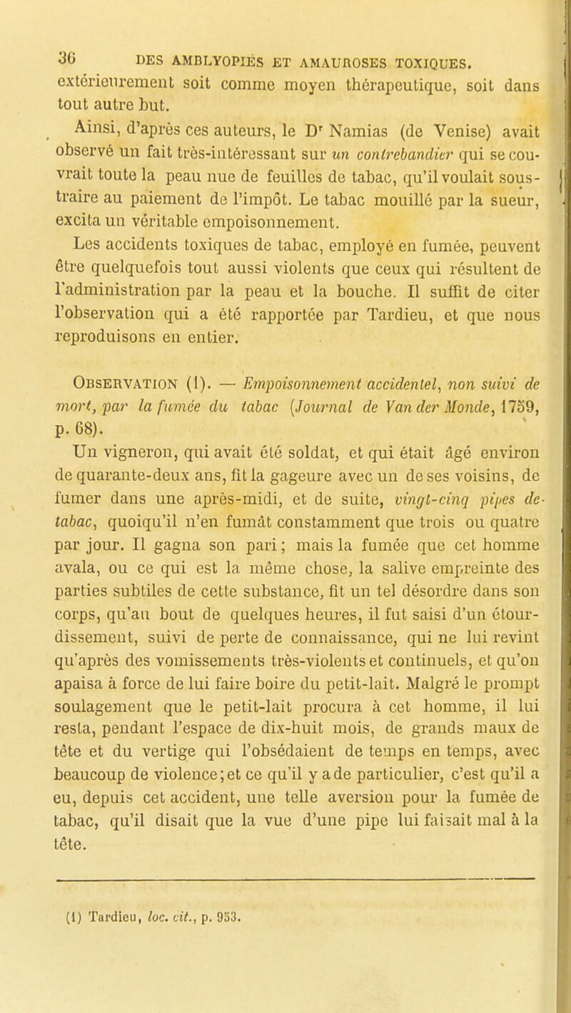 extérieurement soit comme moyen thérapeutique, soit dans tout autre but. Ainsi, d'après ces auteurs, le D' Namias (de Venise) avait observé un fait très-intéressant sur un contrebandier qui se cou- vrait toute la peau nue de feuilles de tabac, qu'il voulait sous- traire au paiement de l'impôt. Le tabac mouillé par la sueur, excita un véritable empoisonnement. Les accidents toxiques de tabac, employé en fumée, peuvent être quelquefois tout aussi violents que ceux qui résultent de l'administration par la peau et la bouche. Il sufflt de citer l'observation qui a été rapportée par Tardieu, et que nous reproduisons en entier. Observation (1). — Empoisonnement accidentel, non suivi de mort, par la fumée du tabac [Journal de Yander Monde, ilo9, p. 68). Un vigneron, qui avait été soldat, et qui était âgé environ de quarante-deux ans, fit la gageure avec un de ses voisins, de fumer dans une après-midi, et de suite, vingt-cinq pipes de- tabac, quoiqu'il n'en fumât constamment que trois ou quatre par jour. Il gagna son pari ; mais la fumée que cet homme avala, ou ce qui est la même chose, la salive empreinte des parties subtiles de cette substance, fit un tel désordre dans son corps, qu'au bout de quelques heures, il fut saisi d'un étour- dissement, suivi de perte de connaissance, qui ne lui revint qu'après des vomissements très-violents et continuels, et qu'on apaisa à force de lui faire boire du petit-lait. Malgré le prompt soulagement que le petit-lait procura à cet homme, il lui resta, pendant l'espace de dix-huit mois, de grands maux de tête et du vertige qui l'obsédaient de temps en temps, avec beaucoup de violence; et ce qu'il y a de particulier, c'est qu'il a eu, depuis cet accident, une telle aversion pour la fumée de tabac, qu'il disait que la vue d'une pipe lui faisait mal à la tête. (1) Tai'dieu, loc. cit., p. 953.