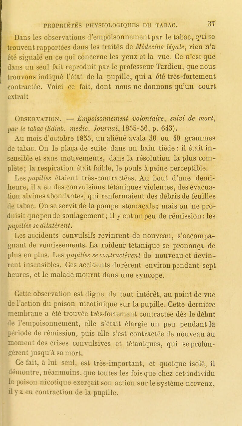 Dans les observations d'empoisonnemont par le tabac, qui se trouvent rapportées dans les traités de Médecine légale, rien n'a été signalé en ce qui concerne les yeux et la vue. Ce n'est que dans un seul fait reproduit par le professeur Tardieu, que nous trouvons indiqué l'état de la pupille, qui a été très-fortement conti'actée. Voici ce fait, dont nous ne donnons qu'un court extrait Observation. — Empoisonnement volontaire, suivi de mort, par le tabac (Edinb. medic. Journal, 1855-56, p. 643). Au mois d'octobre 1855, un aliéné avala 30 ou 40 grammes de tabac. On le plaça de suite dans un bain tiède : il était in- sensible et sans mouvements, dans la résolution la plus com- plète; la respiration était faible, le pouls à peine perceptible. Les pupilles étaient très-contractées. Au bout d'une demi- heure, il a eu des convulsions tétaniques violentes, des évacua- tion alvines abondantes, qui renfermaient des débris de feuilles de tabac. On se servit de la pompe stomacale ; mais on ne pro- duisit quepeude soulagement; il y eut un peu de rémission : les pupilles se dilatèrent. Les accidents convulsifs revinrent de nouveau, s'accompa- gnant de vomissements. La roideur tétanique se prononça de plus en plus. Les pupilles se contractèrent de nouveau et devin- rent insensibles. Ces accidents durèrent environ pendant sept heures, et le malade mourut dans une syncope. Cette observation est digne de tout intérêt, au point de vue de l'action du poison nicotinique sur la pupille. Cette dernière membrane a été trouvée très-fortement contractée dès le début de l'empoisonnement, elle s'était élargie un peu pendant la période de rémission, puis elle s'est contractée de nouveau au moment des crises convulsives et tétaniques, qui se prolon- gèrent jusqu'à sa mort. Ce fait, à lui seul, est très-important, et quoique isolé, il démontre, néanmoins, que toutes les fois que chez cet-individu le poison nicotique exerçait son action sur le système nerveux, il y a eu contraction de la pupille.