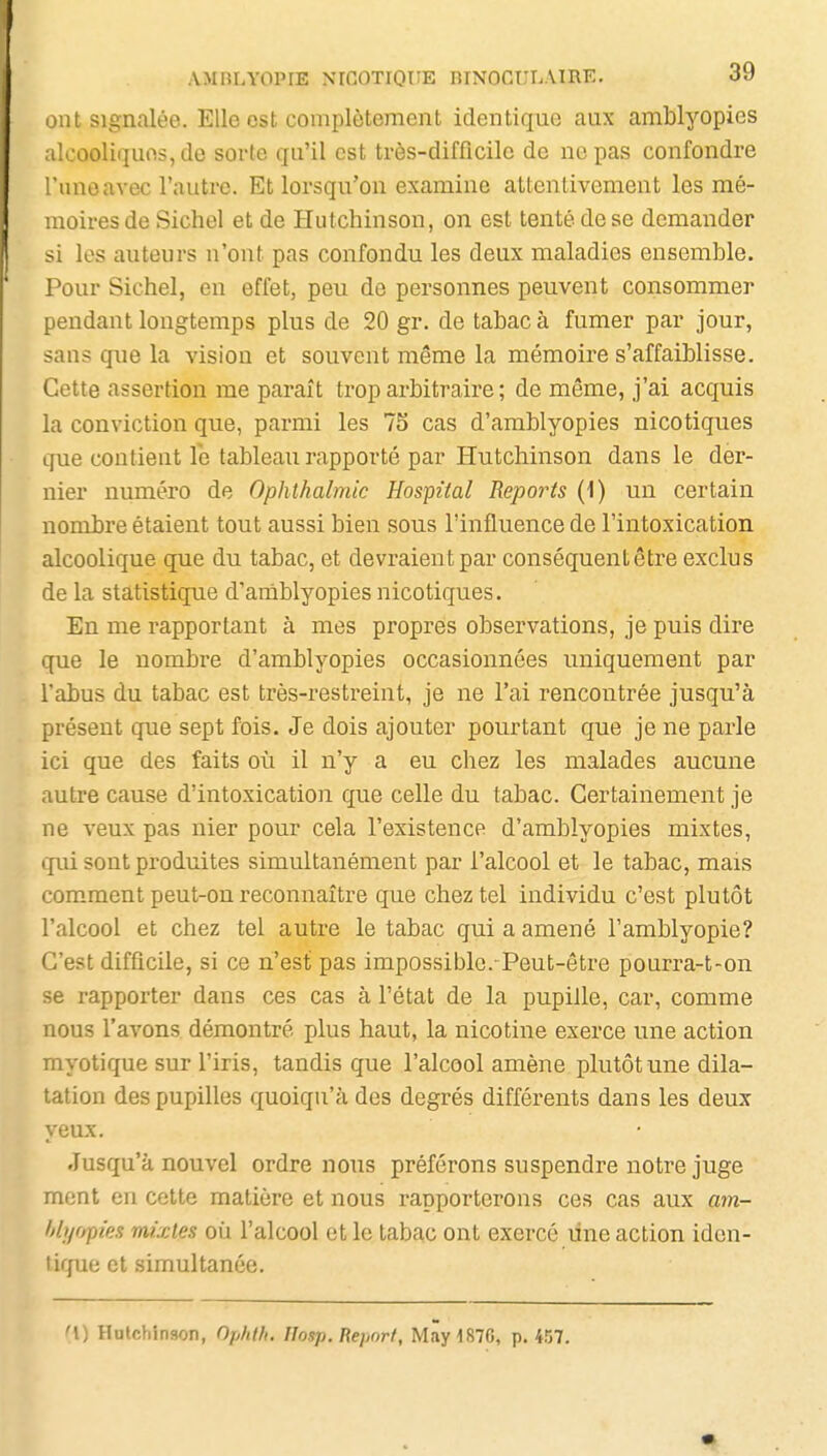ont Signalée. Elle est complètement identique aux amblyopies alcoolii]ues,de sorte qu'il est très-difficile de no pas confondre l'uno avec l'autre. Et lorsqu'on examine attentivement les mé- moires de Sichel et de Hutchinson, on est tenté de se demander si les auteurs n'ont pas confondu les deux maladies ensemble. Pour Sichel, en effet, peu de personnes peuvent consommer pendant longtemps plus de 20 gr. de tabac à fumer par jour, san? que la vision et souvent même la mémoire s'affaiblisse. Cette assertion me paraît trop arbitraire ; de même, j'ai acquis la conviction que, parmi les 75 cas d'amblyopies nicotiques que contient le tableau rapporté par Hutchinson dans le der- nier numéro de Ophthalmic Hospiial Reports (1) un certain nombre étaient tout aussi bien sous l'influence de l'intoxication alcoolique que du tabac, et devraient par conséquent être exclus de la statistique d'amblyopies nicotiques. En me rapportant à mes propres observations, je puis dire que le nombre d'amblyopies occasionnées uniquement par l'abus du tabac est très-restreint, je ne l'ai rencontrée jusqu'à présent que sept fois. Je dois ajouter pourtant que je ne parle ici que des faits où il n'y a eu chez les malades aucune autre cause d'intoxication que celle du tabac. Certainement je ne veux pas nier pour cela l'existence d'amblyopies mixtes, qm sont produites simultanément par l'alcool et le tabac, mais comment peut-on reconnaître que chez tel individu c'est plutôt l'alcool et chez tel autre le tabac qui a amené l'amblyopie? C'est difficile, si ce n'est pas impossible. Peut-être pourra-t-on se rapporter dans ces cas à l'état de la pupille, car, comme nous l'avons démontré plus haut, la nicotine exerce une action myotique sur l'iris, tandis que l'alcool amène plutôt une dila- tation des pupilles quoiqu'à des degrés différents dans les deux yeux. Jusqu'à nouvel ordre nous préférons suspendre notre juge ment en cette matière et nous rapporterons ces cas aux am- f/h/opies mixtes où l'alcool et le tabac ont exercé une action iden- tique et simultanée. '\) Hulchinson, Ophtfi. Hosp. Report, May187G, p. 457.