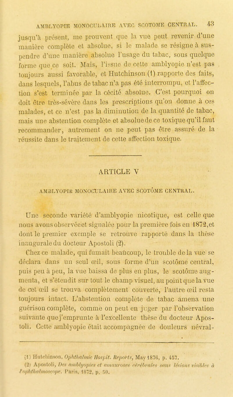 jusqu'à présent, me prouvent que la vue peut revenir d'une manière complète et absolue, si le malade se résigne à sus- pendre d'une manière absolue l'usage du tabac, sous quelque forme que ce soit. Mais, ri;^suc do cette amblyopie n'est pas toujours aussi favorable, et liutchinson (1) rapporte des faits, dans lesquels, l'abus de tabac n'a pas été interrompu, et l'afFec- tion s'est terminée par la cécité absolue. C'est pourquoi on doit être très-sévère dans les prescriptions qu'on donne à ces malades, et ce n'est pas la diminution de la quantité de tabac, mais une abstention complète et absolue de ce toxique qu'il faut recommander, autrement on ne peut pas être assuré de la réussite dans le traitement de cette affection toxique. ARTICLE V AMBLYOPIE MONOCULAIRE AVEC SCOTÔME CENTRAL. Une seconde variété d'amblyopie nicotique, est celle que nous avons observéeet signalée pour la première fois en 1872,et dont le premier exemple se retrouve rapporté dans la thèse inaugurale du docteur Apostoli (2). Chez ce malade, qui fumait beaucoup, le trouble delà vue se déclara dans un seul œil, sous forme d'un scotôme central, puis peu à peu, la vue baissa de plus en plus, le scotôme aug- menta, et s'étendit sur tout le champ visuel, au point que la vue de cet œil se trouva complètement couverté, l'autre œil resta toujours intact. L'abstention complète de tabac amena une guérison complète, comme on peut en juger par l'observation suivante quej'emprunte à l'excellente thèse du docteur Apos- toli. Cette amblyopie était accompagnée de douleurs névral- (1) Hutchinson, Ophthalmic HosfAt. RnpoH.i, May i87G, p. 457. (2) Apostoli, Den finiMyopim et nmiiuro.ieit ri'tréhrnlcfi smifs likio».'! visi/i/i:i ù rophtho/moifjope. l'aris, 1872, p. 50.