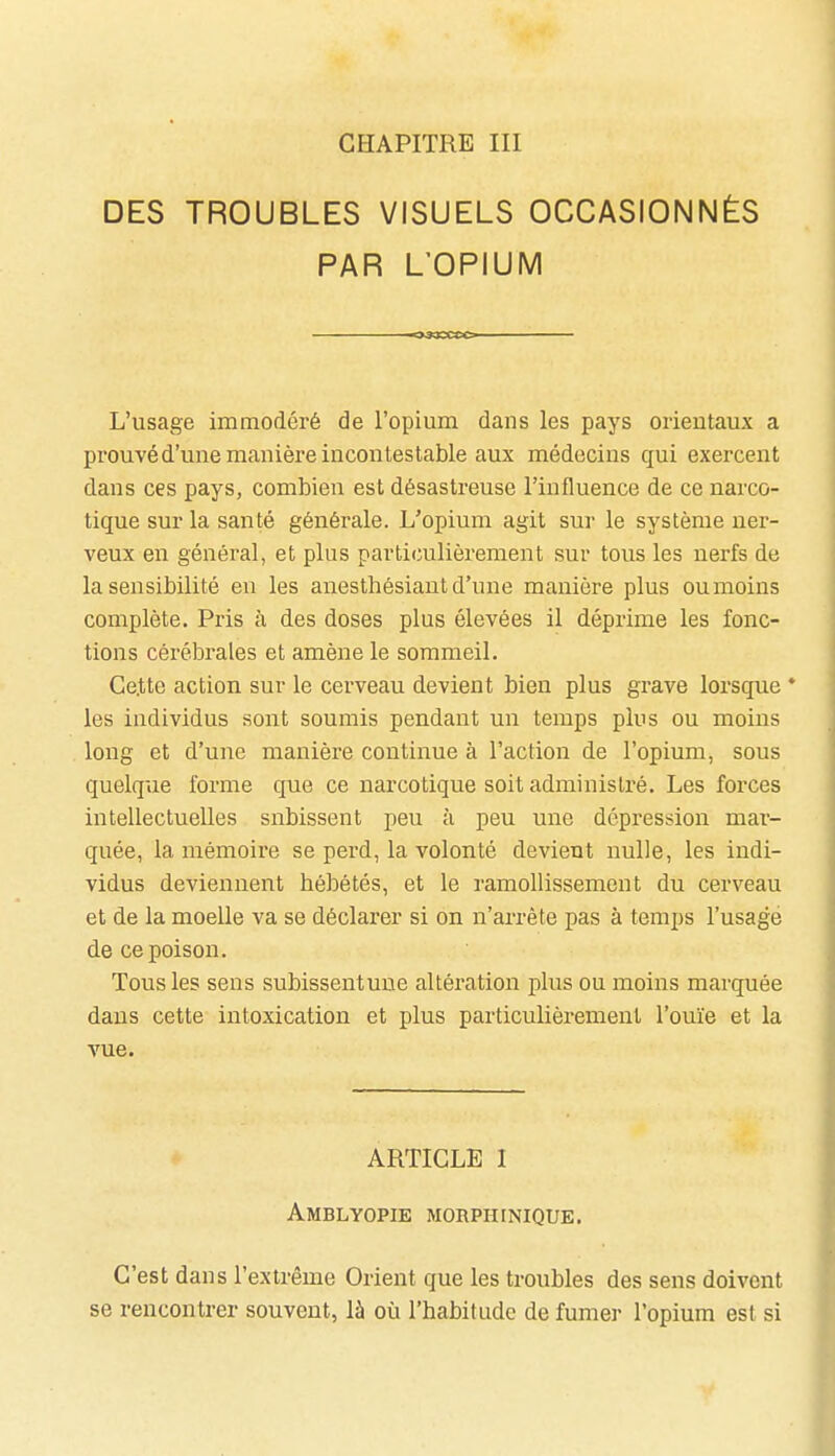 CHAPITRE III DES TROUBLES VISUELS OCCASIONNÉS PAR L'OPIUM L'usage immodéré de l'opium dans les pays orientaux a prouvéd'une manière incontestable aux médecins qui exercent dans ces pays, combien est désastreuse l'influence de ce narco- tique sur la santé générale. L'opium agit sur le système ner- veux en général, et plus particulièrement sur tous les nerfs de la sensibilité en les anesthésiant d'une manière plus oumoins complète. Pris à des doses plus élevées il déprime les fonc- tions cérébrales et amène le sommeil. Ge.tte action sur le cerveau devient bien plus grave lorsque * les individus sont soumis pendant un temps plus ou moins long et d'une manière continue à l'action de l'opium, sous quelque forme que ce narcotique soit administré. Les forces intellectuelles subissent peu à peu une dépression mar- quée, la mémoire se perd, la volonté devient nulle, les indi- vidus deviennent hébétés, et le ramollissement du cerveau et de la moelle va se déclarer si on n'arrête pas à temps l'usagé de ce poison. Tous les sens subissentune altération plus ou moins marquée dans cette intoxication et plus particulièrement l'ouïe et la vue. ARTICLE I Amblyopie morphinique. C'est dans l'extrême Orient que les troubles des sens doivent se rencontrer souvent, là où l'habitude de fumer l'opium est si