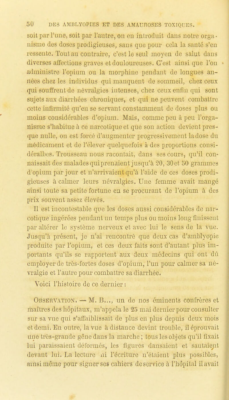 soit par l'une, soit par l'autre, on en introduit dans noire orga- nisme des doses prodigieuses, sans que pour cela la santé s'en ressente. Tout au contraire, c'est le seul moyen de salut dans diverses affections graves et douloureuses. C'est ainsi que l'on administre l'opium ou la morphine pendant de longues an- nées chez les individus qui manquent de sommeil, chez ceux qui souffrent de névralgies intenses, chez ceux enfin qui sont sujets aux diarrhées chroniques, et qui ne peuvent combattre cette infirmité qu'en se servant constamment de doses plus ou moins considérables d'opium. Mais, comme peu à peu l'orga- nisme s'habitue à ce narcotique et que son action devient pres- que nulle, on est forcé d'augmenter progressivement la dose du médicament et de l'élever quelquefois à des proportions consi- déralhes. Trousseau nous racontait, dans ses cours, qu'il con- naissait des malades qui prenaient jusqu'à 20, 30 et 50 grammes d'opium par jour et n'arrivaient qu'à l'aide de ces doses prodi- gieuses à calmer leurs névralgies. Une femme avait mangé ainsi toute sa petite fortune en se procurant de l'opium à des prix souvent assez élevés. Il est incontestable qiie les doses aussi considérables de nar- cotique ingérées pendant un temps plus ou moins long finissent par altérer lo système nerveux et avec lui le sens de la vue. Jusqu'à présent, je n'ai rencontré que deux cas d'amblyopie produite par l'opium, et ces deux faits sont d'autant plus im- portants qu'ils se rapportent aux deux médecins qui ont du employer de très-fortes doses d'opium, l'un pour calmer sa né- vralgie et l'autre pour combattre sa diarrhée. Voici l'histoire de ce dernier : Observation. — M. B..., un de nos éminents confrères et maîtres des hôpitaux, m'appela le 25 mai dernier pour consulter sur sa vue qui s'affaiblissait de plus eh plus depuis deux mois et demi. En outre, la vue à distance devint trouble, il éprouvait une très-grande gêne dans la marche ; tous les objets qu'il fixait lui paraissaient déformés, les figures dansaient et sautaie^it devant lui. La lecture ni l'écriture n'étaient plus possibles, ainsi même pour signer ses cahiers de service à l'hôpital il avait