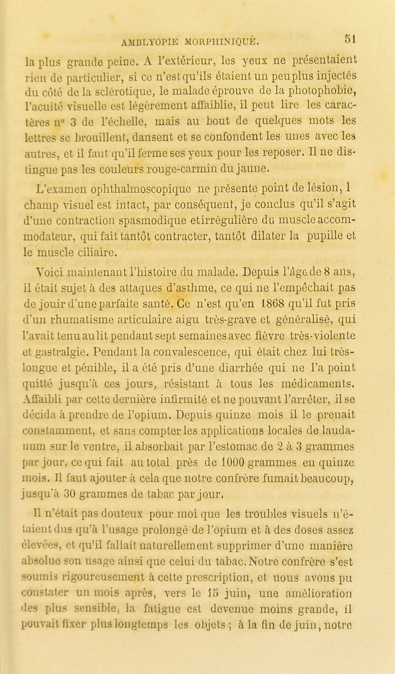 la plus grande peine. A l'extérieur, les yeux ne présentaient rien de particulier, si ce n'est qu'ils étaient un pcuplus injectés du côté de la sclérotique, le malade éprouve de la photophobie, l'acuité visuelle est légèrement ailaiblie, il peut lire les carac- tères n° 3 de l'échelle, mais au bout de quelques mots les lettres se brouillent, dansent et se confondent les unes avec les autres, et il faut qu'il ferme ses yeux pour les reposer. Il ne dis- lingue pas les couleurs rouge-carmin du jaune. L'examen ophthalmoscopique ne présente point de lésion, 1 champ visuel est intact, par conséquent, je conclus qu'il s'agit d'une contraction spasmodique etirrégulière du muscle accom- modateur, qui fait tantôt contracter, tantôt dilater la pupille et le muscle ciliaire. Voici maintenant l'histoire du malade. Depuis l'âge de 8 ans, il était sujet à des attaques d'asihme, ce qui ne l'empêchait pas de jouii'd'une parfaite santé. Ce n'est qu'en 1868 qu'il fut pris d'un rhumatisme articulaire aigu très-grave et généralisé, qui l'avait tenuaulit pendant sept semainesavec fièvre très-violente et gastralgie. Pendant la convalescence, qui était chez lui très- longue et pénible, il a été pris d'une diarrhée qui ne l'a point quitté jusqu'à ces jours, résistant à tous les médicaments. Affaibli par cette dernière infirmité et ne pouvant l'arrêter, il se décida à prendi'e de l'opium. Depuis quinze mois il le prenait constamment, et sans compter les applications locales de lauda- num sur le ventre, il absorbait par l'estomac de 2 à 3 grammes par jour, ce qui fait au total près de 1000 grammes en quinze mois. Il faut ajouter à cela que notre confrère fumait beau coup, jusqu'à 30 grammes de tabac par jour. n n'était pas douteux pour moi que les troubles visuels n'é- taient dus qu'à l'usage prolongé de l'opium et à des doses assez élevées, et qu'il fallait naturellement supprimer d'une manière absolue son usage ainsi que celui du tabac. Notre confrère s'est soumis rigoureusement à cette prescription, et nous avons pu constater un mois après, vers le 15 juin, une amélioration des plus sensible, la fatigue est devenue moins grande, il pouvait fixer plus longtemps les objets ; à la fm de juin, notre