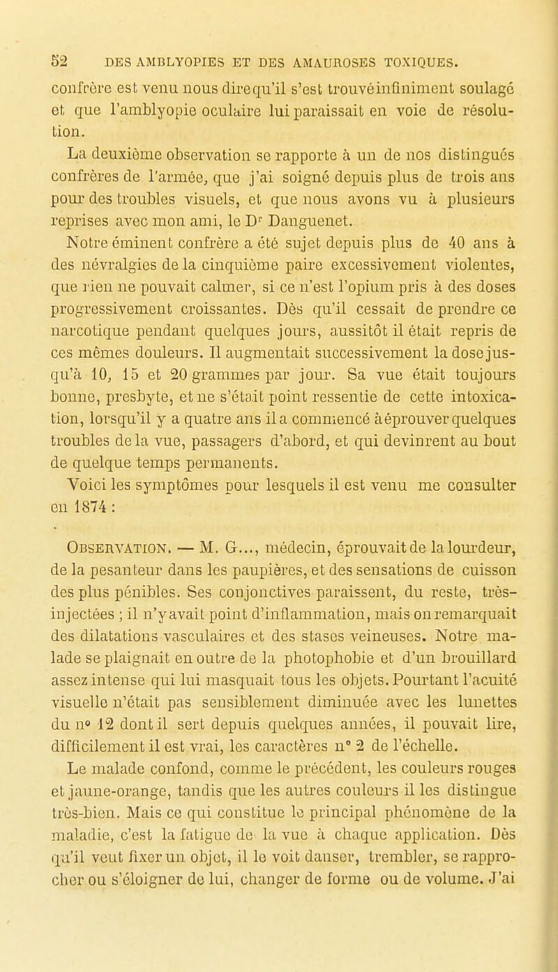 confrère est venu nous dire qu'il s'est trouvé infiniment soulagé et que l'arablyopie oculaire lui paraissait en voie de résolu- tion. La deuxième observation se rapporte à un de nos distingues confrères de l'armée, que j'ai soigné depuis plus de trois ans pom' des troubles visuels, et que nous avons vu à plusieurs reprises avec mon ami, le D' Danguenet. Notre éminent confrère a été sujet depuis plus de 40 ans à des névralgies de la cinquième paire excessivement violentes, que rien ne pouvait calmer, si ce n'est l'opium pris à des doses progressivement croissantes. Dès qu'il cessait de prendre ce narcotique pendant quelques jours, aussitôt il était repris de ces mêmes douleurs. Il augmentait successivement la dose jus- qu'à 10, 15 et 20 grammes par jour. Sa vue était toujours bonne, presbyte, et ne s'était point ressentie de cette intoxica- tion, lorsqu'il y a quatre ans il a commencé à éprouver quelques troubles delà vue, passagers d'abord, et qui devinrent au bout de quelque temps permanents. Voici les symptômes pour lesquels il est venu me consulter en 1874: Observation. — M. G..., médecin, éprouvaitde lalom-deur, de la pesanteur dans les paupières, et des sensations de cuisson des plus pénibles. Ses conjonctives paraissent, du reste, très- injectées ; il n'yavait point d'inflammation, mais onremarquait des dilatations vasculaires et des stases veineuses. Notre ma- lade se plaignait en outre de la photophobie et d'un brouillard assez intense qui lui masquait tous les objets. Pourtant l'acuité visuelle n'était pas sensiblement diminuée avec les lunettes du n» 12 dont il sert depuis quelques années, il pouvait lire, difficilement il est vrai, les caractères u 2 de l'échelle. Le malade confond, comme le précédent, les couleurs rouges et jaune-orange, tandis que les autres couleurs il les distingue très-bien. Mais ce qui constitue le principal phénomène de la maladie, c'est la fatigue de la vue à chaque application. Dès qu'il veut fixer un objet, il le voit danser, trembler, se rappro- cher pu s'éloigner de lui, changer de forme ou de volume. J'ai