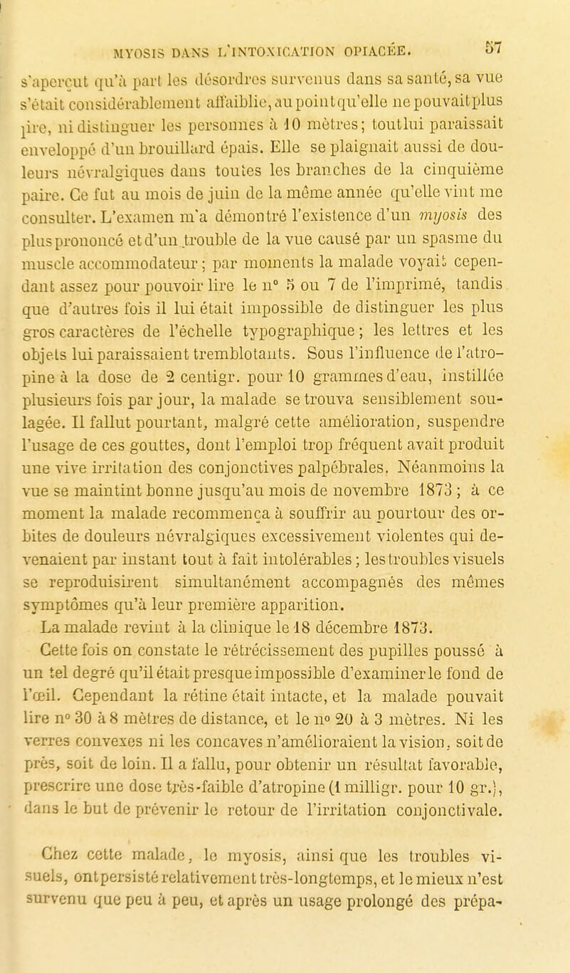 s'aperçut qu'ù part les désordres survenus dans sa santé, sa vue s'était considérablement allaiblie,aupointqu'elle nepouvaitplus ^ire, ni distinguer les personnes à dO mètres; toutlui paraissait enveloppé d'un brouillard épais. Elle se plaignait aussi de dou- leurs névralgiques dans toutes les branches de la cinquième paii-e. Ce fut au mois de juin de la même année qu'elle vint me consulter. L'examen m'a démontré l'existence d'un myosis des plus prononcé et d'un trouble de la vue causé par un spasme du muscle accommodateur ; par moments la malade voyais cepen- dant assez pour pouvoir lire le n° n ou 7 de l'imprimé, tandis que d'autres fois il lui était impossible de distinguer les plus gros caractères de l'échelle typographique ; les lettres et les objets lui paraissaient tremblotants. Sous l'influence de l'atro- pine à la dose de 2 centigr. pour 10 grammes d'eau, instillée plusieurs fois par jour, la malade se trouva sensiblement sou- lagée. Il fallut pourtant, malgré cette amélioration, suspendre l'usage de ces gouttes, dont l'emploi trop fréquent avait produit une vive irritation des conjonctives palpébrales. Néanmoins la vue se maintint bonne jusqu'au mois de novembre 1873 ; à ce moment la malade recommença à souffrir au pourtour des or- bites de douleurs névralgiques excessivement violentes qui de- venaient par instant tout à fait intolérables; les troubles visuels se reproduisirent simultanément accompagnés des mêmes symptômes qu'à leur première apparition. La malade revint à la clinique le 18 décembre 1873. Cette fois on constate le rétrécissement des pupilles poussé à un tel degré qu'il était presque impossible d'examiner le fond de l'œil. Cependant la rétine était intacte, et la malade pouvait lire n» 30 à 8 mètres de distance, et le u 20 à 3 mètres. Ni les verres convexes ni les concaves n'amélioraient la vision, soit de r>rès, soit de loin. Il a fallu, pour obtenir un résultat favorable, prescrire une dose très-faible d'atropine (l milligr. pour 10 gr,), dans le but de prévenir le retour de l'irritation conjonctivale. Chez cette malade, le myosis, ainsi que les troubles vi- suels, ontpersislé relativement très-longtemps, et le mieux n'est survenu que peu à peu, et après un usage prolongé des prépa-