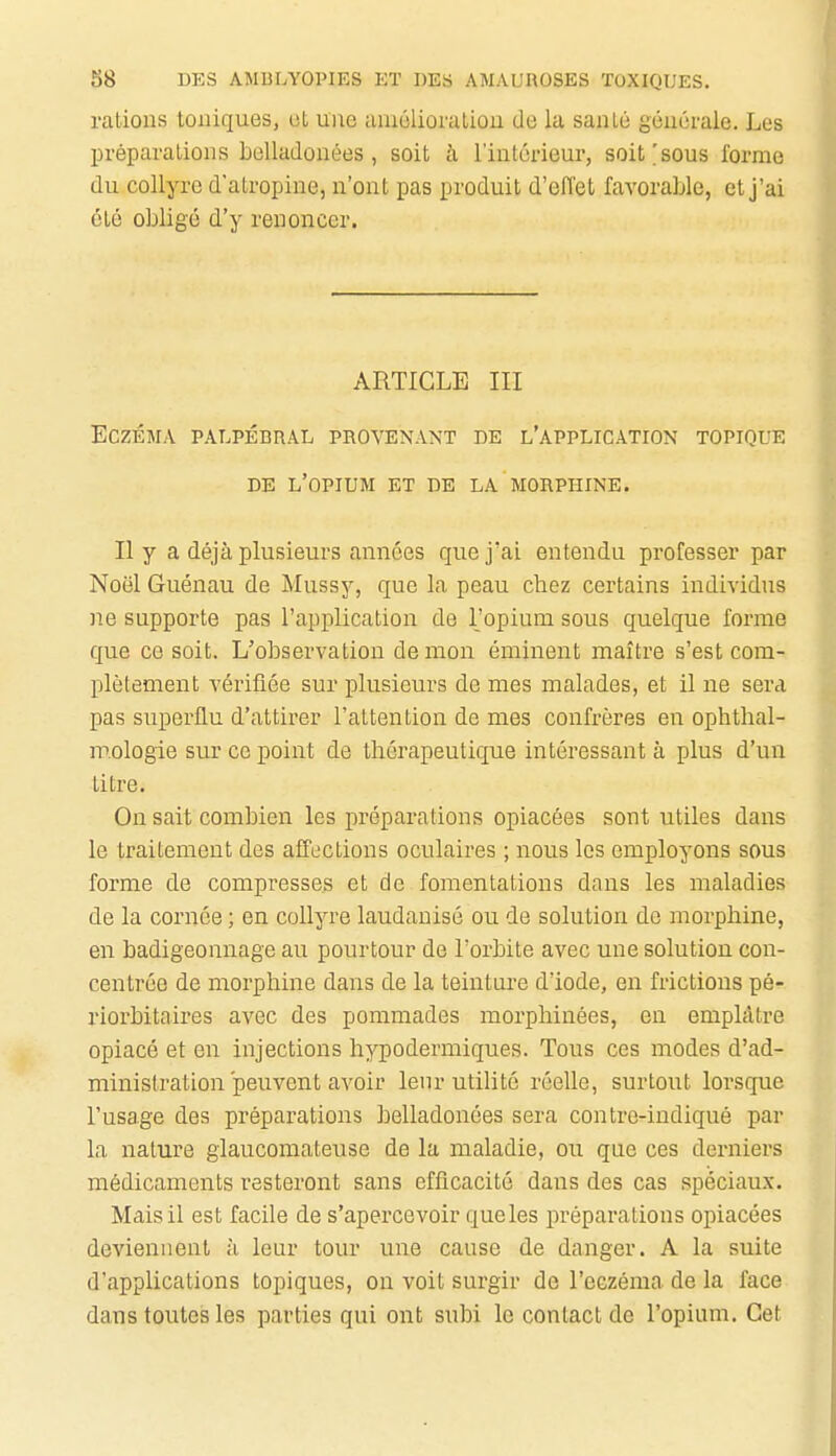 rations toniques, ot une muélioration de la sanlé générale. Les l)réparalions belladonées, soit h l'intérieur, soit'sous forme du collyre d'atropine, n'ont pas produit d'effet favorable, et j'ai été obligé d'y renoncer. ARTICLE III Eczéma palpébral provenant de l'application topique DE l'opium et de LA MORPHINE. Il y a déjà plusieurs années que j'ai entendu professer par Noël Guénau de Mussy, que la peau chez certains individus ne supporte pas l'application de l'opium sous quelque forme que ce soit. L'observation démon éminent maître s'est com- plètement vérifiée sur plusieurs de mes malades, et il ne sera pas superflu d'attirer l'attention de mes confrères en ophthal- m.ologie sur ce point de thérapeutique intéressant à plus d'un titre. On sait combien les préparations opiacées sont utiles dans le traitement des affections oculaires ; nous les employons sous forme de compresses et de fomentations dans les maladies de la cornée ; en collyre laudanisé ou de solution de morphine, en badigeonnage au pourtour de l'orbite avec une solution con- centrée de morphine dans de la teinture d'iode, en frictions pé- riorbitaires avec des pommades morphinées, en emplâtre opiacé et en injections hypodermiques. Tous ces modes d'ad- ministration peuvent avoir lenr utilité réelle, surtout loi'sque l'usage des préparations belladonées sera contrc-indiqué par la nature glaucomateuse de la maladie, ou que ces derniers médicaments resteront sans efficacité dans des cas spéciaux. Mais il est facile de s'apercevoir queles préparations opiacées deviennent h leur tour une cause de danger. A la suite d'applications topiques, on voit surgir de l'eczéma de la face dans toutes les parties qui ont subi le contact de l'opium. Cet