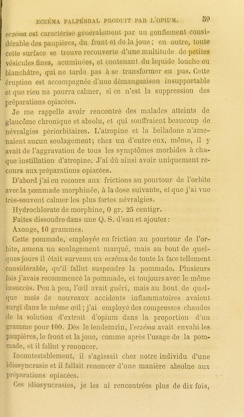 ECZÉMA PALPÉBRAL PRODUIT PAR L'OPIUM. S9 ec::éma est caractérisé géiiéralcmonl par un gonflemeat consi- dérable des paupières, du front et de la joue ; on outre, toute celte surface se trouve recouverte d'une multitude de petites vésicules fines, acuminôes, et contenant du liquide louche ou blanchâtre, qui ne tarde pas à se transformer en pus. Cette éruption est accompagnée d'une démangeaison insupportable et que rien no pourra calmer, si ce n'est la suppression des prépai'ations opiacées. Je me rappelle avoir rencontré des malades atteints de glaucome chronique et absolu, et qui souffraient beaucoup de névralgies périorbitaires. L'atropine et la belladone n'ame- naient aucun soulagement; chez un d'entre eux, même, il y avait de l'aggravation de tous les symptômes morbides à cha- que instillation d'atropine. J'ai dû ainsi avoir uniquement re- cours aux préparations opiacées. D'abord j'ai eu recours aux frictions au pourtour de l'orbite avec la pommade morphinée, à la dose suivante, et que j'ai vue très-souvent calmer les plus fortes névralgies. Hydrochlorate de morphine, 0 gr. ^2o centigr. Faites dissoudre dans une Q. S. d'eau et ajoutez ; Axonge, 10 grammes. Cette pommade, employée en friction au pourtour de l'or- bite, amena un soulagement marqué, mais au bout de quel- ques jours il était survenu un eczéma de toute la face tellement considérable, qu'il fallut suspendre la pommade. Plusieurs fois j'avais recommencé la pommade, et toujours avec le même insuccès. Peu à peu, l'œil avait guéri, mais au bout de quoi- que mois de nouveaux accidents inflammatoires avaient surgi dans le même œil ; j'ai employé des compresses chaudes de la solution d'extrait d'opium dans la proportion d'un gramme pour 100. Dès le lendemain, Veczéma avait envahi les paupières, le front et la joue, comme après l'usage de la pom- made, et il fallut y renoncer. Incontestablement, il s'agissait chez notre individu d'une idiosyncrasie et il fallait renoncer d'une manière absolue aux préparations opiacées. Ces idiosyncrasies, je les ai rencontrées plus de dix fois.