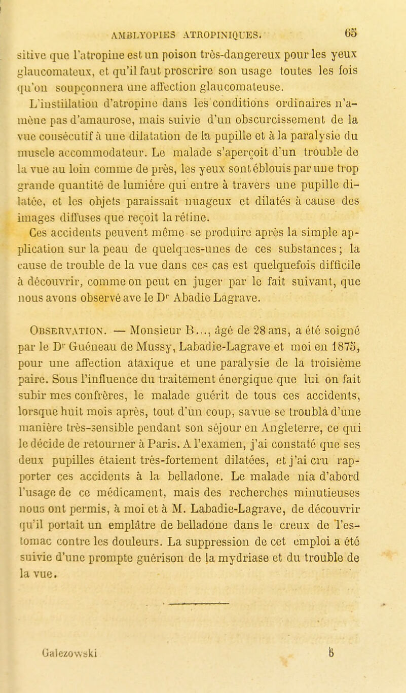 sitive que l'atropine est un poison très-dangereux pour les yeux yhuicomateux, et qu'il faut proscrire son usage toutes les fois iju'ou soupçonnera une afiection glaucomateuse. L'instillation d'atropine dans les conditions ordinaires n'a- mène pas d'amaurosc, mais suivie d'un obscurcissement de la vue consécutif à une dilatation de lîi pupille et à la paralysie du muscle accommodateur. Le malade s'aperçoit d'un trouble de la vue au loin comme de près, les yeux sont éblouis par une trop grande quantité de lumière qui entre à travers une pupille di- latée, et les objets paraissait nuageux et dilatés à cause des images difluses que reçoit la réline. Ces accidents peuvent même se produire après la simple ap- plication sui la peau de quelqaes-unes de ces substances ; la cause de trouble de la vue dans ces cas est quelquefois difficile à découvrir, comme on peut en juger par le fait suivant, que nous avons observé ave le D'' Abadie Lagrave. Obsertation. — Monsieur B.,., âgé de 28ans, a été soigné par le D'' Guéneau de Mussy, Labadie-Lagrave et moi en 1873, pour une affection ataxique et une paralysie de la troisième paire. Sous l'influence du traitement énergique que lui on fait subir mes confrères, le malade guérit de tous ces accidents, lorsque huit mois après, tout d'un coup, savue se troubla d'une manière très-sensible pendant son séjour en Angleterre, ce qui le décide de retourner à Paris. A l'examen, j'ai constaté que ses deux pupilles étaient très-fortement dilatées, et j'ai cru rap- porter ces accidents à la belladone. Le malade nia d'abord l'usage de ce médicament, mais des recherches minutieuses nous ont permis, à moi et à M. Labadie-Lagrave, de découvrir qu'il portait un emplâtre de belladone dans le creux de l'es- tomac contre les douleurs. La suppression de cet emploi a été suivie d'une prompte guérison de la mydriase et du trouble de la vue. Galezovvski