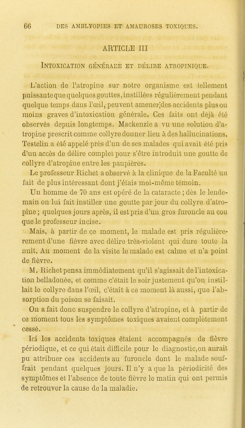 ARTICLE III Intoxication générahe et délire atropjnique. L'aclion de l'atropine sur notre organisme est lellenient puissante que quelques gouttes, instillées régulièrement pendant cpielque temps dans l'œil, peuvent amener;des accidents plus ou moins graves d'intoxication générale. Ces faits ont déjà clé observés depuis longtemps. Mackenzic a vu une solution d'a- tropine prescrit comme collyre donner lieu à des hallucinations. Testelin a été appelé près d'un de ses malades qui avait été pris d'un accès de délire complet pour s'être introduit une goutte de collyre d'atropine entre les paupières. Le professeur Richet a observé à la clinique de la Faculté un fait de plus intéressant dont j'étais moi-même témoin. Un homme de 70 ans est opéré de la cataracte ; dès le lende- main on lui fait instiller une goutte par jour du collyre d'atro- pine ; quelques jours après, il est pris d'un gros furoncle au cou que le professeur incise. Mais, à partir de ce moment, le malade est pris régulière- rement d'une fièvre avec délire très-violent qui dure toute la nuit. Au moment de la visite le malade est calme et n'a point de fièvre. M. Richet pensa immédiatement qu'il s'agissait de l'intoxica- tion belladonée, et comme c'était le soir justement qu'on instil- lait le collyre dans l'œil, c'était à ce moment là aussi, que l'ab- sorption du poison se faisait. On a fait donc suspendre le coUyre d'atropine, et à partir de ce moment tous les symptômes toxiques avaient complètement cessé. Ici les accidents toxiques étaient accompagnes de fièvre périodique, et ce qui était difficile pour le diagnostic,on aurait pu attribuer ces accidents au furoncle dont le malade souf- frait pendant quelques jours. Il n'y a que la périodicité des symptômes et l'absence de toute fièvre le matin qui ont permis de retrouver la cause de la maladie.