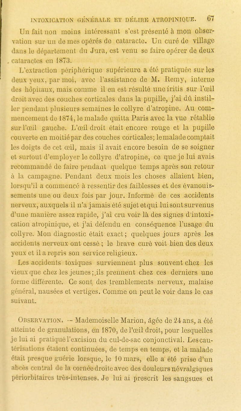 Un fait non moins intéressant s'est présenté à mou obser- vation sur un de mes opérés do cataracte. Un curé de village dans lu département dn Jura, est venu se faire opérer de deux cataractes en 1873. L'extraction périphérique supérieure a été pratiquée sur les deux yeux, par moi, avec l'assistance de M. Remy, interne des hôpitaux, mais comme il en est résulté une iritis sur l'œil di-oit avec des couches corticales dans la pupille, j'ai dû instil- ler pendant plusieurs semaines le collyre d'atropine. Au com- mencement de 1874, le malade quitta Paris avec la vue rétablie sur l'œil gauche. L'œil droit était encore rouge et la pupille couverte en moitié par des couches corticales; le malade comptait les doigts de cet œil, mais il avait encore besoin de se soigner et surtout d'employer le collyre d'atropine, ce que je lui avais recommandé de faire pendant quelque temps après son retour à la campagne. Pendant deux mois les choses allaient bien, lorsqu'il a commencé à ressentir des faiblesses et des évanouis- sements une ou deux fois par jour. Informé de ces accidents nerveux, auxquels il n'a jamais été sujet etqui lui sont survenus d'une manière assez rapide, j'ai cru voir là des signes d'intoxi- cation atropinique, et j'ai défendu en conséquence l'usage du collyre. Mon diagnostic était exact; quelques jours après les accidents nerveux ont cessé ; le brave curé voit bien des deux yeux et il a repris son service religieux. Les accidents toxiques surviennent plus souvent chez les vieux que chez les jeunes;.ils prennent chez ces derniers une forme diil'érente. Ce sont des tremblements nerveux, malaise général, nausées et vertiges. Comme on peut le voir dans le cas suivant. Observation. •- Mademoiselle Marion, âgée de 24 ans^ a été atteinte de granulations, en 1870, de l'œil droit, pour lesquelles je lui ai pratiqué l'excision du cul-de-sac conjonctival. Les cau- térisations étaient continuées, de temps en temps, et la malade était presque guérie lorsque, le 10 mars, elle a été prise d'un abcès central de la cornée droite avec des douleurs névralgiques péiiorbitakes trôs-intenses. Je lui ai prescrit les sangsues et