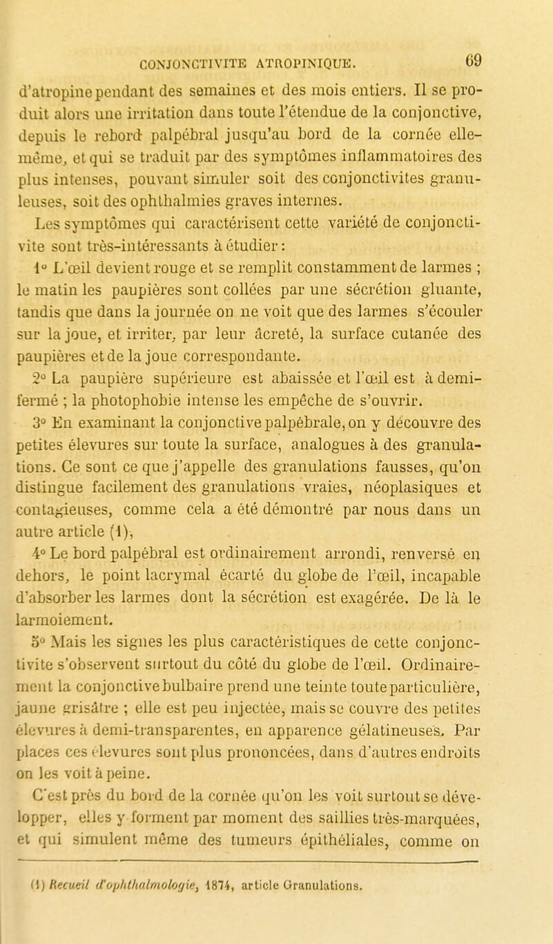 d'atropine pendant des semaines et des mois entiers. Il se pro- duit alors une irritation dans toute l'étendue de la conjonctive, depuis le rebord palpébral jusqu'au bord de la cornée elle- même, et qui se traduit par des symptômes inflammatoires des plus intenses, pouvant simuler soit des conjonctivites granu- leuses, soit des ophthalmies graves internes. Les symptômes qui caractérisent cette variété de conjoncti- vite sont très-intéressants à étudier: 1 L'œil devient rouge et se remplit constamment de larmes ; le matin les paupières sont collées par une sécrétion gluante, tandis que dans la journée on ne voit que des larmes s'écouler sur la joue, et irriter, par leur âcreté, la surface cutanée des paupières et de la joue correspondante. 2^ La paupière supérieure est abaissée et l'œil est à demi- fermé ; la photophobie intense les empêche de s'ouvrir. 3 En examinant la conjonctive palpébrale, on y découvre des petites élevures sur toute la surface, analogues à des granula- tions. Ce sont ce que j'appelle des granulations fausses, qu'on distingue facilement des granulations vraies, néoplasiques et contagieuses, comme cela a été démontré par nous dans un autre article (1), 4° Le bord palpébral est ordinairement arrondi, renversé en dehors, le point lacrymal écarté du globe de l'œil, incapable d'absorber les larmes dont la sécrétion est exagérée. De là le larmoiement. b° Mais les signes les plus caractéristiques de cette conjonc- tivite s'observent surtout du côté du globe de l'œil. Ordinaire- mont la conjonctivebulbaire prend une teinte toute particulière, jaune grisâtre ; elle est peu injectée, mais se couvre des petites élevures à demi-transparentes, en apparence gélatineuses. Par places ces élevures sont plus prononcées, dans d'autres endroits on les voit à peine. C'est près du bord de la cornée qu'on les voit surtout se déve- lopper, elles y forment par moment des saillies très-marquées, et qui simulent môme des tumeurs épithéliales, comme on (\) Recueil cTopht/ialmologie, 1874, article Granulations.