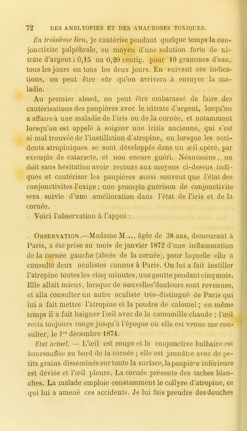 En troisième lieu, je cautérise pendant quelque temps la con- jonctivite palpébrale, au moyen d'une solution forte de ni- trate d'argent : 0,15 ou 0,20 centig. pour 10 grammes d'eau, tous les jours ou tous les deux jours. En suivant ces indica- tions, on peut être sûr qu'on arrivera à enrayer la ma- ladie. Au premier abord, on peut êtx'e embarassé de faire des cautérisations des paupières avec le nitrate d'argent, lorqu'on a affaire à une maladie de l'iris ou de la cornée, et notamment lorsqu'on est appelé à soigner une iritis ancienne, qui s'est si mal trouvée de l'instillation d'atropine, ou lorsque les acci- dents atropiniques se sont développés dans un œil opéi-é, par exemple de cataracte, et non encore guéri. Néanmoins, on doit sans hésitation avoir recours aux moyens ci-dessus indi- qués et cautériser les paupières aussi souvent que l'état des conjonctivites l'exige ; une prompte guérison de conjonctivite sera suivie d'une amélioration dans l'état de l'iris et de la cornée. Voici l'observation à l'appui : - Observation.—Madame M..., âgée de 38 ans, demeurant à Paris, a été prise au mois de janvier 1872 d'une inflammation de la cornée gauche (abcès de la cornée), pour laquelle elle a consulté deux oculistes connus à Paris. On lui a fait instiller l'atropine toutes les cinq minutes, une goutte pendant cinqmois. Elle allait mieux, lorsque de nouvelles'douleurs sont revenues, et alla consulter un autre oculiste très-distingué de Paris qui lui a fait mettre l'atropine et la poudre de calomel ; en même temps ii a fait baigner l'œil avec de la camomille chaude ; l'œil resta toujours rouge jusqu'à l'époque où elle est venue me con- sulter; le 1 décembre 1874. Etat actuel. — L'œil est rouge et la conjonctive bulbaire csl boursouflée au bord de la cornée ; elle est jaunâtre avec do [le- tits grains disséminés sur toute la surface, la paupière inférieure est déviée et l'œil pleure. La cornée présente des taches blan- ches. La malade emploie constamment le collyre d'atropine, ce qui lui a amené ces accidents. Je lui fais prendre des douches