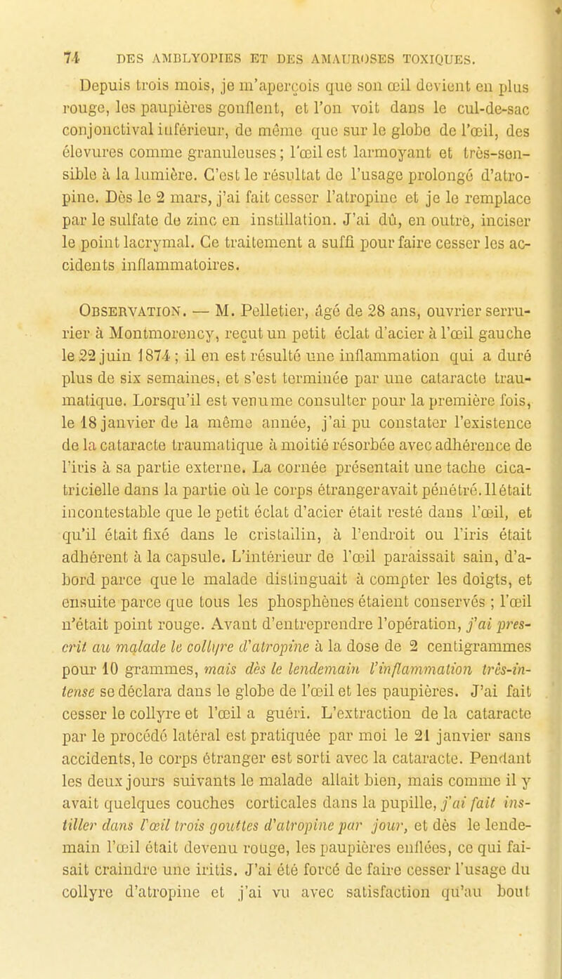 Depuis trois mois, je m'aperçois que son œil devient en plus rouge, les paupières gonflent, et l'on voit dans le cul-de-sac conjonctivaliuférieur, de même que sur le globe de l'œil, des élovures comme granuleuses ; l'œil est larmoyant et Irès-sen- sLble à la lumière. C'est le résultat de l'usage prolongé d'atro- pine. Dès le 2 mars, j'ai fait cesser l'atropine et je le remplace par le sulfate de zinc en instillation. J'ai dû, en outre, inciser le point lacrymal. Ce traitement a suffi pour faire cesser les ac- cidents inflammatoires. Observation. — M. Pelletier, âgé de 28 ans, ouvrier serru- rier à Montmorency, reçut un petit éclat d'acier à l'œil gauche le 22 juin 187-4 ; il en est résulté une inflammation qui a duré plus de six semaines, et s'est terminée par une cataracte trau- matique. Lorsqu'il est venume consulter pour la première fois, le 18 janvier de la même année, j'ai pu constater l'existence de la cataracte traumalique à moitié résorbée avec adhérence de l'iris à sa partie externe. La cornée présentait une tache cica- tricielle dans la partie où le corps étrangeravait pénétré.llétait incontestable que le petit éclat d'acier était resté dans l'œil, et qu'il était fixé dans le cristallin, à l'endroit ou l'iris était adhérent à la capsule. L'intérieur de l'œil paraissait sain, d'a- bord parce que le malade distinguait à compter les doigts, et ensuite parce que tous les phosphènes étaient conservés ; l'œil n'était point rouge. Avant d'entreprendre l'opération, j'ai j)res- crit au malade le coUip^e d'atropme à la dose de 2 centigrammes pour 10 grammes, mais dès le lendemain l'inflammation très-in- tense se déclara dans le globe de l'œil et les paupières. J'ai fait cesser le collyre et l'œil a guéri. L'extraction de la cataracte par le procédé latéral est pratiquée par moi le 21 janvier sans accidents, le corps étranger est sorti avec la cataracte. Pendant les deux jours suivants le malade allait bien, mais comme il y avait quelques couches corticales dans la pupille, j'ai fait ins- tiller dans rœil trois gouttes d'atropine far jour, et dès le lende- main l'œil était devenu rouge, les paupières enllées, ce qui fai- sait craindre une iritis. J'ai été forcé de faire cesser l'usage du collyre d'atropine et j'ai vu avec satisfaction qu'au bout