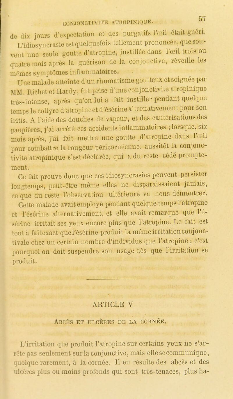 de dix jours d oxpectation et des purgatifs l'œil était guéri. L'idiosyncrasiû est quelquefois tellement prononcée, que sou- vent une seule goutte d'atropine, instillée dans l'œil trois ou quatre mois après la guérisou de la conjonctive, réveille les mêmes symptômes inflammatoires. Une malade atteinte d'un rhumatisme goutteux et soignée par MM. Richet et Hardy, fut prise d'une conjonctivite atropinique irès-intense, après qu'on lui a fait instiller pendant quelque temps le collyre d'atropineet d'ésérine alternativement pour son iritis. A l'aide des douches de vapeur, et des cautérisations des paupières, j'ai arrêté ces accidents inflammatoires ; lorsque, six mois après, j'ai fait mettre une goutte d'atropine dans l'œil pour combattre la rougeur péricornéemie, aussitôt la conjonc- tivite atropinique s'est déclarée, qui a du reste cédé prompte- ment. Ce fait prouve donc que ces idiosyncrasies peuvent persister longtemps, peut-être même elles ne disparaissaient jamais, ce que du reste l'observation ultérieure va nous démontrer. Cette malade avait employé pendant quelque temps l'atropine et l'ésérine alternativement, et ehe avait remarqué que l'é- sérine irritait ses yeux encore plus que l'atropine. Le fait est tout à faitexact queTésérine produit la môme irritationconjonc- tivale chez un certain nombre d'individus que l'atropine ; c'est pourquoi on doit suspendre son usage dès que l'irritation se produit. ARTICLE V Abcès et ulcères de la cornée. L'irritation que produit l'atropine sur certains yeux ne s'ar- rête pas seulement sur la conjonctive, mais elle se communique, quoique rarement, à la cornée. Il en résulte des abcès et des ulcères plus ou moins profonds qui sont très-tenaces, plus ha-