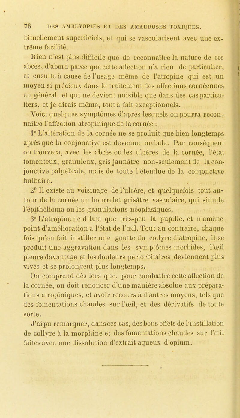 bituellemeiu superficiels, et qui se vasculariseut avec une ex- trême facilité. Rien n'est plus diflicile que de reconnaître la nature de ces abcès, d'abord parce que cette aifection n'a rien de particulier, et ensuite à cause de l'usage même de l'atropine qui est un moyen si précieux dans le traitement des affections cornéennes en général, et qui ne devient nuisible que dans des caspardcu- liers, et je dirais même, tout à fait exceptionnels. Voici quelques symptômes d'après lesquels ou pourra recon- naître l'affection atropinique de la cornée : 1° L'altération de la cornée ne se produit que bien longtemps après que la conjonctive est devenue malade. Par conséquent on trouvera, avec les abcès ou les ulcères de la cornée, l'étal tomenteux, granuleux, gris jaunâtre non-seulement de la con- jonctive palpébrale, mais de toute l'étendue de la conjonctive bulbaire. 2° Il existe au voisinage de l'ulcère, et quelquefois tout au- tour de la cornée un bourrelet grisâtre vasculaire, qui simule l'épithélioma ouïes granulations néoplasiques. 3° L'atropine ne dilate que très-peu la pupille, et n'amène point d'amélioration à l'état de l'œil. Tout au contraire, chaque fois qu'on fait instiller une goutte du collyre d'atropine, il se produit une aggravation dans les symptômes morbides, l'œil pleure davantage et les douleurs périorbitaires deviennent plus vives et se prolongent plus longtemps. On comprend dès lors que, pour combattre cette affection de la cornée, on doit renoncer d'une manière absolue aux prépara- lions atropiniques, et avoir recours à d'autres moyens, tels que des fomentations chaudes sur l'œil, et des dérivatifs de toute sorte. J'ai pu remarquer, dansccs cas, des bons effets de l'instillation de collyre à la morphine et des fomentations chaudes sur l'œil faites avec une dissolution d'extrait aqueux d'opium.