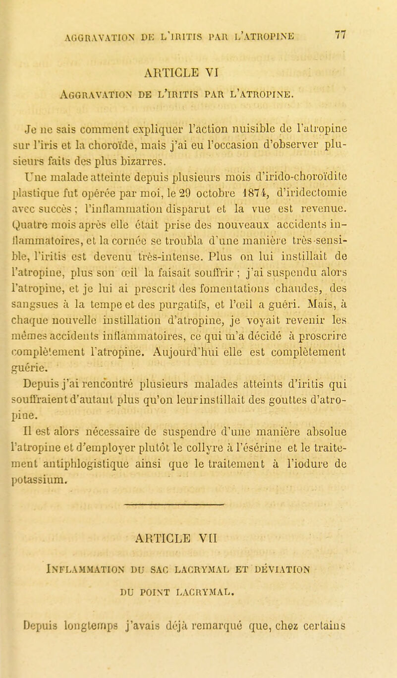 ARTICLE VI Aggravation de l'iritis par l'atropine. Je ne sais comment expliquer l'action nuisible de l'atropine sur l'iris et la choroïde, mais j'ai eu l'occasion d'observer plu- sieurs faits des plus bizarres. Une malade atteinte depuis plusieurs mois d'irido-choroïdile plastique fut opérée par moi, le 29 octobre 1874, d'iridectomie avec succès ; l'inflammation disparut et la vue est revenue. Quatre mois après elle était prise des nouveaux accidents in- Uammatoires, et la cornée se troubla d'une manièJ'e très-sensi- ble, l'iritis est devenu très-intense. Plus on lui instillait de l'atropine, plus son œil la faisait souffrir ; j'ai suspendu alors l'atropine, et je lui ai prescrit des fomentations chaudes, des sangsues à la tempe et des purgatifs, et l'œil a guéri. Mais, à chaque nouvelle instillation d'atropine, je voyait revenir les mêmes accidents inflammatoires, ce qui m'a décidé à proscrire complètement l'atropine. Aujourd'hui elle est complètement guérie. Depuis j'ai rencontré plusieurs malades atteints d'iritis qui souffraient d'autant plus qu'on leurinstillait des gouttes d'atro- jjine. Il est alors nécessaire de suspendre d'une manière absolue l'atropine et d'employer plutôt le collyre à l'ésérine et le traite- ment antiphlogistique ainsi que le traitement à l'iodure de potassium. ARTICLE VLI Inflammation du sac lacrymal et déviation DU point lacrymal. Depuis longtemps j'avais déjà remarqué que, chez certains