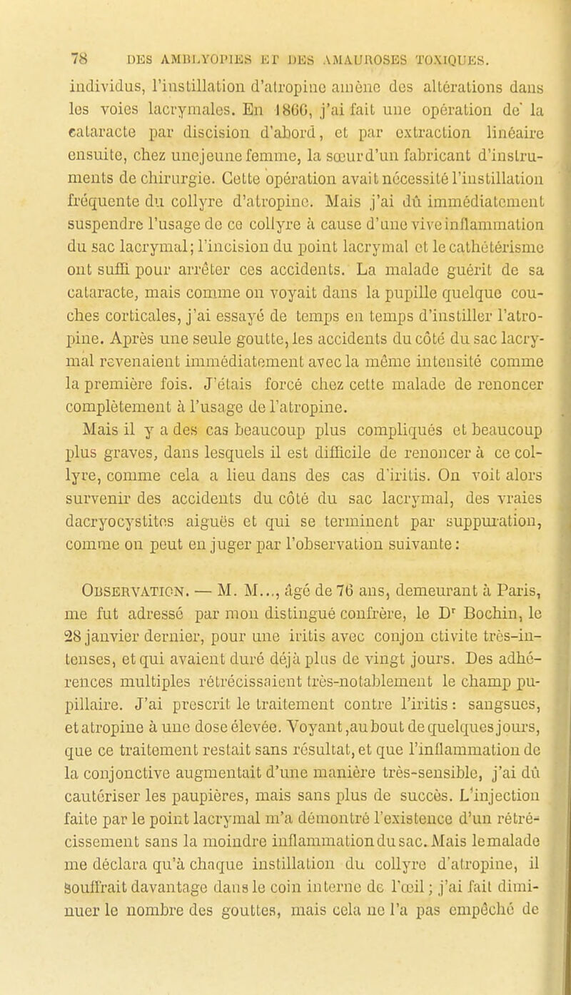 individus, l'instillation d'alropinc amène dos altérations dans les voies lacrymales. En I8GG, j'ai fait une opération de la cataracte par discision d'abord, et par extraction linéaire ensuite, chez une jeune femme, la sœurd'un fabricant d'instru- ments de chirurgie. Cette opération avait nécessité l'instillation fréquente du collyre d'atropine. Mais j'ai dû immédiatement suspendre l'usage de ce collyre à cause d'une vive inflammation du sac lacrymal; l'incision du point lacrymal et lecathétérisme ont sufH. pour arrêter ces accidents. La malade guérit de sa cataracte, mais comme on voyait dans la pupille quelque cou- ches corticales, j'ai essayé de temps en temps d'instiller l'atro- pine. Après une seule goutte, les accidents du côté du sac lacry- mal revenaient immédiatement avec la même intensité comme la première fois. J'étais forcé chez cette malade de renoncer complètement à l'usage de l'atropine. Mais il y a des cas beaucoup plus compliqués et beaucoup plus graves, dans lesquels il est difficile de renoncer à ce col- lyre, comme cela a lieu dans des cas d'iritis. On voit alors survenir des accidents du côté du sac lacrymal, des vraies dacryocystitos aiguës et qui se terminent par suppm-ation, comme on peut en juger par l'observation suivante : Observation. — M. M..., âgé de 76 ans, demeurant à Paris, me fut adressé par mon distingué confrère, le Bochin, le 28 janvier dernier, pour une iritis avec conjou clivite très-in- tenses, et qui avaient duré déjà plus de vingt jours. Des adhé- rences multiples rétrécissaient très-notablement le champ pu- pillaire. J'ai prescrit le traitement contre l'iritis : sangsues, etatropine à une dose élevée. Voyant ,aubout de quelques jours, que ce traitement restait sans résultat, et que l'inflammation de la conjonctive augmentait d'une manière très-sensible, j'ai dû cautériser les paupières, mais sans plus de succès. L'injection faite par le point lacrymal m'a démontré l'existence d'un rétré- cissement sans la moindre inflammation du sac. Mais lemalade me déclara qu'à chaque instillation du collyre d'atropine, il Souffrait davantage dans le coin interne de l'œil ; j'ai fait dimi- nuer le nombre des gouttes, mais cela ne l'a pas empêché de