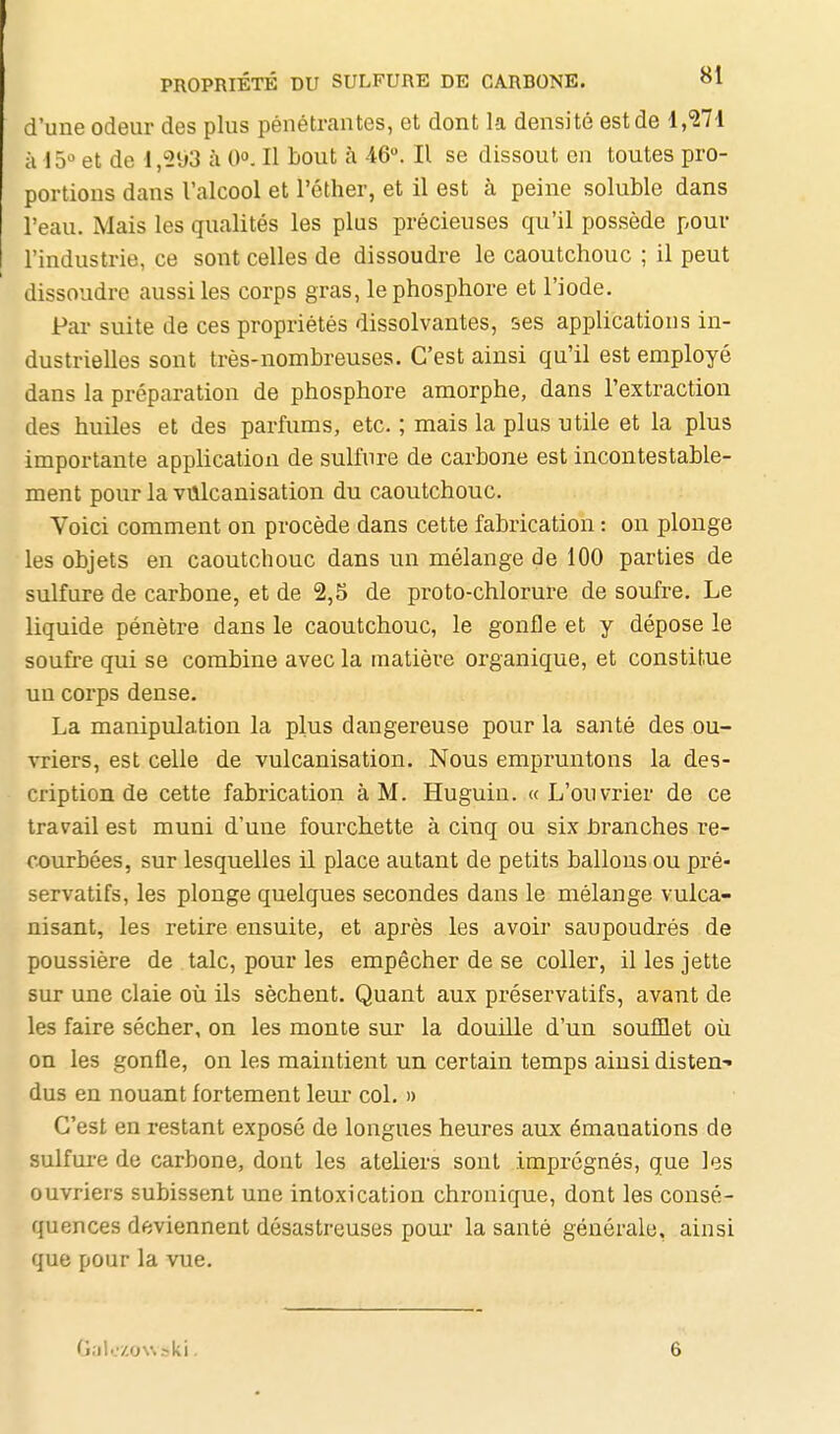 d'une odeur des plus pénétrantes, et dont la densité est de 1,'271 à 15^ et de 1,21)3 à 0°. Il bout à 46. Il se dissout en toutes pro- portions dans l'alcool et l'éther, et il est à peine soluble dans l'eau. Mais les qualités les plus précieuses qu'il possède pour l'industrie, ce sont celles de dissoudre le caoutchouc ; il peut dissoudre aussi les corps gras, le phosphore et l'iode. Pai- suite de ces propriétés dissolvantes, ses applications in- dustrielles sont très-nombreuses. C'est ainsi qu'il est employé dans la préparation de phosphore amorphe, dans l'extraction des huiles et des parfums, etc. ; mais la plus utile et la plus importante application de sulfure de carbone est incontestable- ment pour la vulcanisation du caoutchouc. Voici comment on procède dans cette fabrication : on plonge les objets en caoutchouc dans un mélange de lOO parties de sulfure de carbone, et de 2,5 de proto-chlorure de soufre. Le liquide pénètre dans le caoutchouc, le gonfle et y dépose le soufre qui se combine avec la matière organique, et constitue un corps dense. La manipulation la plus dangereuse pour la santé des ou- vriers, est celle de vulcanisation. Nous empruntons la des- cription de cette fabrication à M. Huguin. «L'ouvrier de ce travail est muni d'une fourchette à cinq ou six hranches re- courbées, sur lesquelles il place autant de petits ballons ou pré- servatifs, les plonge quelques secondes dans le mélange vulca- nisant, les retire ensuite, et après les avoir saupoudrés de poussière de talc, pour les empêcher de se coller, il les jette sur une claie où ils sèchent. Quant aux préservatifs, avant de les faire sécher, on les monte sur la douille d'un soufflet où on les gonfle, on les maintient un certain temps ainsi disten- dus en nouant fortement leur col. » C'est en restant exposé de longues heures aux émanations de sulfure de carbone, dont les ateliers sont imprégnés, que les ouvriers subissent une intoxication chronique, dont les consé- quences deviennent désastreuses pour la santé générale, ainsi que pour la vue.
