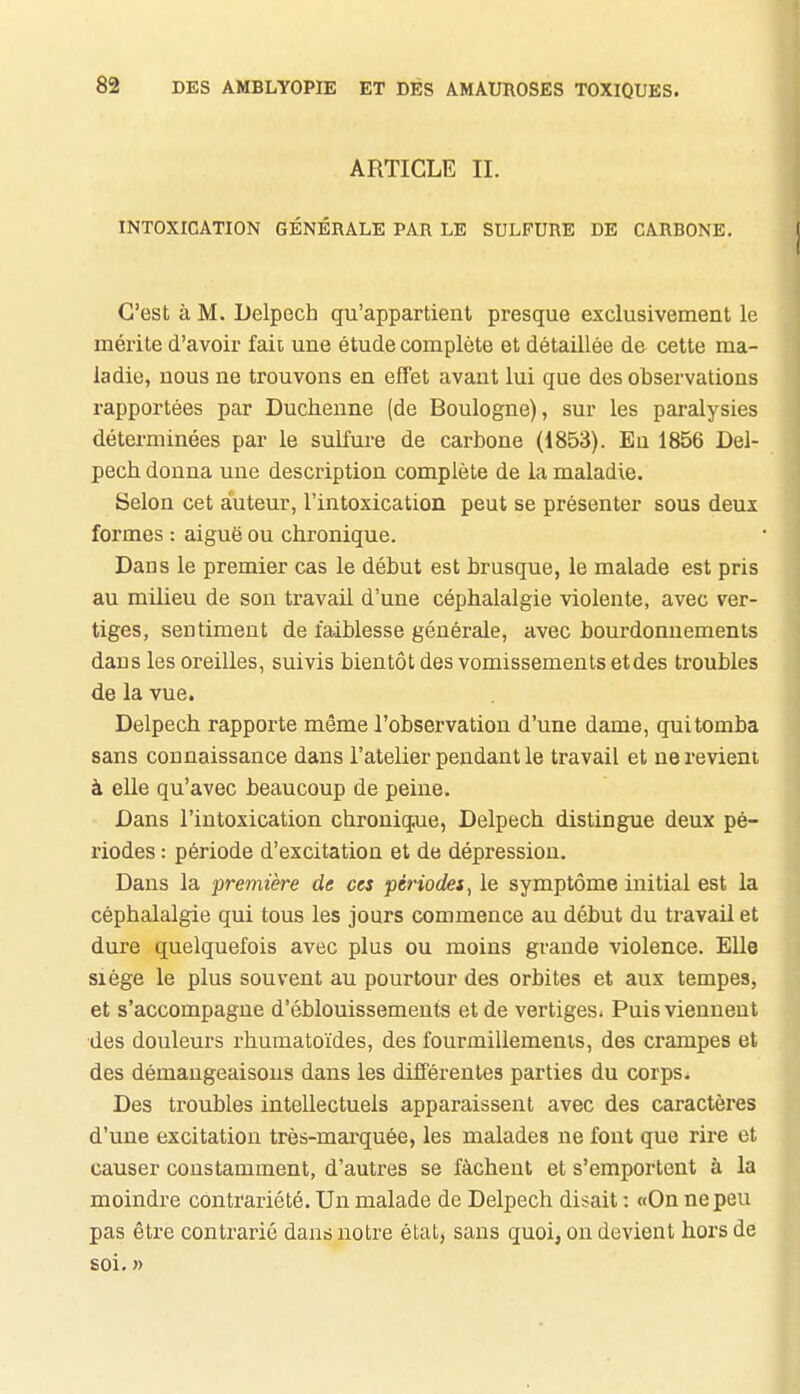 ARTICLE II. INTOXICATION GÉNÉRALE PAR LE SULFURE DE CARBONE. C'est à M. Uelpech qu'appartient presque exclusivement le mérite d'avoir fait une étude complète et détaillée de cette ma- ladie, nous ne trouvons en effet avant lui que des observations rapportées par Duchenne (de Boulogne), sur les paralysies déterminées par le sulfure de carbone (1853). Eu 1856 Del- pech donna une description complète de la maladie. Selon cet auteur, l'intoxication peut se présenter sous deux formes : aiguë ou chronique. Dans le premier cas le début est brusque, le malade est pris au milieu de son travail d'une céphalalgie violente, avec ver- tiges, sentiment de faiblesse générale, avec bourdonnements dans les oreilles, suivis bientôt des vomissements etdes troubles de la vue. Delpech rapporte même l'observation d'une dame, qui tomba sans connaissance dans l'atelier pendant le travail et ne revient à elle qu'avec beaucoup de peine. Dans l'intoxication chroniq.ue, Delpech distingue deux pé- riodes : période d'excitation et de dépression. Dans la première de ces périodes, le symptôme initial est la céphalalgie qui tous les jours commence au début du travail et dure quelquefois avec plus ou moins grande violence. Elle siège le plus souvent au pourtour des orbites et aux tempes, et s'accompagne d'éblouissemeuts et de vertiges- Puis viennent •des douleurs rhumatoïdes, des fourmillements, des crampes et des démangeaisons dans les différentes parties du corps. Des troubles intellectuels apparaissent avec des caractères d'une excitation très-mai'quée, les malades ne font que rire et causer constamment, d'autres se fâchent et s'emportent à la moindre contrariété. Un malade de Delpech disait : «On ne peu pas être contrarié dans notre état, sans quoi, on devient hors de soi. »