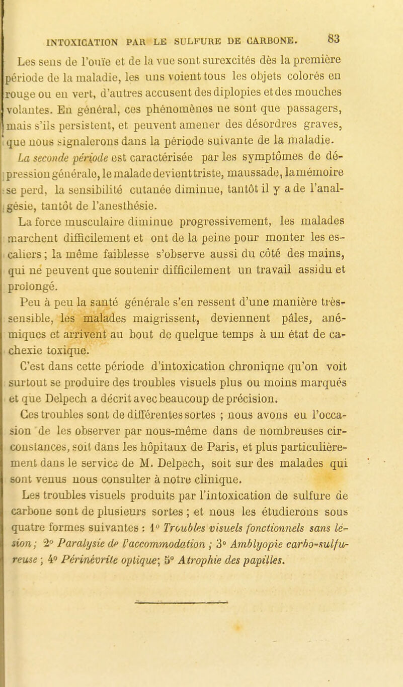 Les sens de l'ouïe et de la vue sout surexcités dès la première période de la maladie, les uus voient tous les objets colorés en rouge ou en vert, d'autres accusent desdiplopies et des mouches volantes. Eu général, ces phénomènes ne sont que passagers, mais s'ils persistent, et peuvent amener des désordres graves, que nous signalerons dans la période suivante de la maladie. La seconde période est caractérisée par les symptômes de dé- pression générale, le malade devient triste, maussade, lamémoire se perd, la sensibilité cutanée diminue, tantôt il y a de l'anal- gésie, tantôt de l'anesthésie. La force musculaire diminue progressivement, les malades marchent difficilement et ont de la peine pour monter les es- caliers ; la même faiblesse s'observe aussi du côté des mains, qui ne peuvent que soutenir difficilement un travail assidu et prolongé. Peu à peu la santé générale s'en ressent d'une manière très- sensible, les malades maigrissent, deviennent pâles, ané- miques et arrivent au bout de quelque temps à un état de ca- chexie toxique. C'est dans cette période d'intoxication chronique qu'on voit surtout se produire des troubles visuels plus ou moins marqués et que Delpech a décrit avec beaucoup de précision. Ces troubles sont de différentes sortes ; nous avons eu l'occa- sion de les observer par nous-même dans de nombreuses cir- constances, soit dans les hôpitaux de Paris, et plus psa'ticulière- ment dans le service de M. Delpech, soit sui' des malades qui sont venus nous consulter à notre clinique. Les troubles visuels produits par l'intoxication de sulfure de carbone sont de plusieurs sortes ; et nous les étudierons sous quatre formes suivantes : 1 Troubles visuels fonctionnels sans lé- sion; 2» Paralysie d^ l'accommodation ; 3 Amblyopie carho-sulfu- reuse ; 4 Périnévrite optique] b Atrophie des papilles.