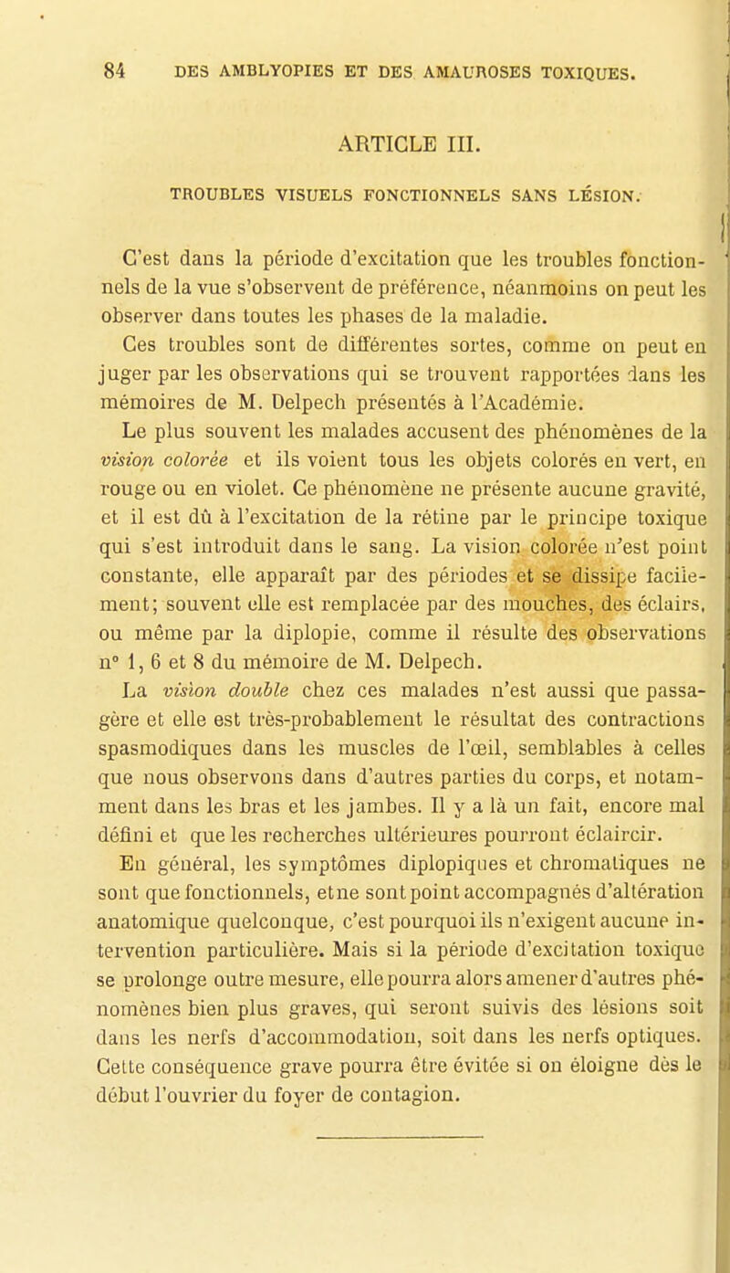 ARTICLE III. TROUBLES VISUELS FONCTIONNELS SANS LÉSION. C'est dans la période d'excitation que les troubles fonction- nels de la vue s'observent de préférence, néanmoins on peut les observer dans toutes les phases de la maladie. Ces troubles sont de différentes sortes, comme on peut en juger par les observations qui se trouvent rapportées dans les mémoii-es de M. Delpech présentés à l'Académie. Le plus souvent les malades accusent des phénomènes de la vision colorée et ils voient tous les objets colorés en vert, en rouge ou en violet. Ce phénomène ne présente aucune gravité, et il est dû à l'excitation de la rétine par le principe toxique qui s'est introduit dans le sang. La vision colorée n'est point constante, elle apparaît par des périodes et se dissipe facile- ment; souvent elle est remplacée par des mouches, des éclairs, ou même par la diplopie, comme il résulte des observations n» 1, 6 et 8 du mémoire de M. Delpech. La vision double chez ces malades n'est aussi que passa- gère et elle est très-probablement le résultat des contractions spasmodiques dans les muscles de l'œil, semblables à celles que nous observons dans d'autres parties du corps, et notam- ment dans les bras et les jambes. Il y a là un fait, encore mal défini et que les recherches ultérieures pourront éclaircir. En général, les symptômes diplopiqiies et chromatiques ne sont que fonctionnels, etne sont point accompagnés d'altération anatomique quelconque, c'est pourquoi ils n'exigent aucune in- tervention particulière. Mais si la période d'excitation toxique se prolonge outre mesure, elle pourra alors amener d'autres phé- nomènes bien plus graves, qui seront suivis des lésions soit dans les nerfs d'accommodation, soit dans les nerfs optiques. Celte conséquence grave pourra être évitée si on éloigne dès le début l'ouvrier du foyer de contagion.