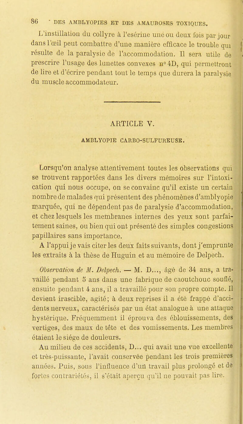 L'instillation du collyre à l'esérine une ou deux fois par jour dans l'œil peut combattre d'une manière efficace le trouble qui jj résulte de la paralysie de l'accommodation. Il sera utile de \ prescrire l'usage des lunettes convexes n° 4D, qui permettront de lire et d'écrire pendant tout le temps que durera la paralysie du muscle accommodateur. ARTICLE V. AMBLYOPIE CARBO-SULFUREUSB. Lorsqu'on analyse attentivement toutes les observations qui se trouvent rapportées dans les divers mémoires sur l'intoxi- cation qui nous occupe, on se convainc qu'il existe un certain nombre de malades qui présentent des phénomènes d'amblyopie marquée, qui ne dépendent pas de paralysie d'accommodation, et chez lesquels les membranes internes des yeux sont parfai- tement saines, ou bien qui ont présenté des simples congestions papillaires sans importance. A l'appui je vais citer les deux faits suivants, dont j'emprunte les extraits à la thèse de Huguin et au mémoire de Delpech. Observation de M. Delpech. — M. D..., âgé de 34 ans, a tra- vaillé pendant 5 ans dans une fabrique de caoutchouc souflé, ensuite pendant 4 ans, il a travaillé pour son propre compte. Il devient irascible, agité; à deux reprises il a été frappé d'acci- dents nerveux, caractérisés par un état analogue à une attaque hystérique. Fréquemment il éprouva des éblouissements, des vertiges, des maux de tête et des vomissements. Les membres étaient le siège de douleurs. Au milieu de ces accidents, D... qui avait une vue excellente et très-puissante, l'avait conservée pendant les trois premières années. Puis, sous l'influence d'uû travail plus prolongé et de fortes contrariétés, il s'était aperçu qu'il ne pouvait pas lire.