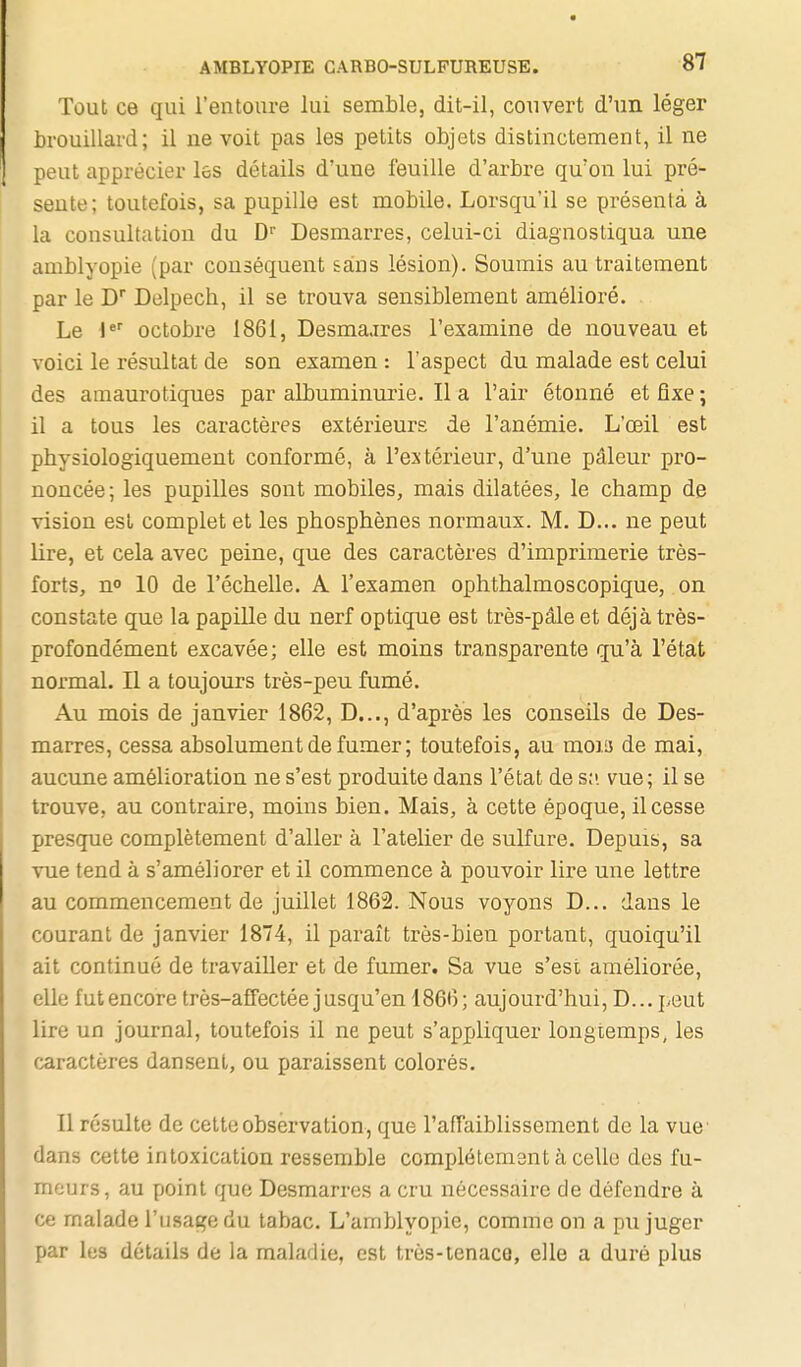 Tout ce qui l'entoure lui semble, dit-il, couvert d'un léger brouillard; il ne voit pas les petits objets distinctement, il ne peut apprécier les détails d'une feuille d'arbre qu'on lui pré- sente; toutefois, sa pupille est mobile. Lorsqu'il se présenta à la consultation du D Desmarres, celui-ci diagnostiqua une amblyopie (par conséquent sans lésion). Soumis au traitement par le D Delpech, il se trouva sensiblement amélioré. Le I*' octobre 1861, Desmaares l'examine de nouveau et voici le résultat de son examen : l'aspect du malade est celui des amaurotiques par albuminurie. lia l'air étonné etflxe; il a tous les caractèr-es extérieurs de l'anémie. L'œil est physiologiquement conformé, à l'extérieur, d'une pâleur pro- noncée; les pupilles sont mobiles, mais dilatées, le champ de vision est complet et les phosphènes normaux. M. D... ne peut lire, et cela avec peine, que des caractères d'imprimerie très- forts, n» 10 de l'échelle. A l'examen ophthalmoscopique, on constate que la papille du nerf optique est très-pâle et déjà très- profondément excavée; elle est moins transparente qu'à l'état normal. Il a toujours très-peu fumé. Au mois de janvier 1862, D..., d'après les conseils de Des- marres, cessa absolument de fumer ; toutefois, au movs de mai, aucune amélioration ne s'est produite dans l'état de s;», vue ; il se trouve, au contraire, moins bien. Mais, à cette époque, il cesse presque complètement d'aller à l'atelier de sulfure. Depuis, sa vue tend à s'améliorer et il commence à pouvoir lire une lettre au commencement de juillet 1862. Nous voyons D... dans le courant de janvier 1874, il pai-aît très-bien portant, quoiqu'il ait continué de travailler et de fumer. Sa vue s'est améliorée, elle futencore très-affectée jusqu'en 1866; aujourd'hui, D... peut lire un journal, toutefois il ne peut s'appliquer longtemps, les caractères dansent, ou paraissent colorés. Il résulte de cette observation, que l'affaiblissement de la vue- dans cette intoxication ressemble complètement à celle des fu- meurs, au point que Desmarres a cru nécessaire de défendre à ce malade l'usage du tabac. L'amblyopie, comme on a pu juger par les détails de la maladie, est trôs-tenacQ, elle a duré plus