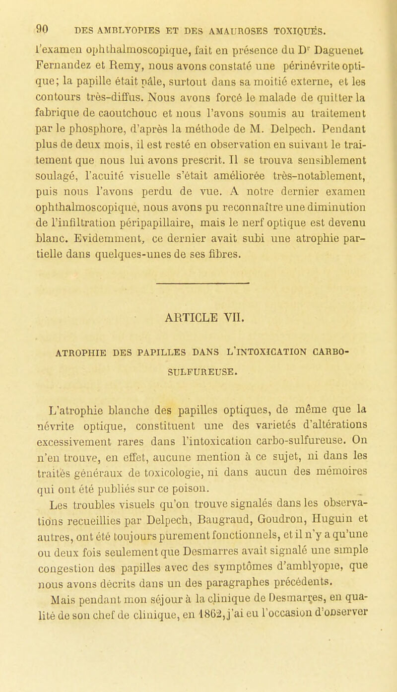 l'examen ophlhalmoscopique, fait en présence du D' Daguenel Fernandez et Remy, nous avons constaté une périnévrite opti- que; la papille était pâle, surtout dans sa moitié externe, et les contours très-diffus. Nous avons forcé le malade de quitter la fabrique de caoutchouc et nous l'avons soumis au traitement par le phosphore, d'après la méthode de M. Delpech. Pendant plus de deux mois, il est resté en observation en suivant le trai- tement que nous lui avons prescrit. Il se trouva sensiblement soulagé, l'acuité visuelle s'était améliorée très-notablement, puis nous l'avons perdu de vue. A notre dernier examen ophthalmoscopique, nous avons pu reconnaître ime diminution de l'infiltration péripapillaire, mais le nerf optique est devenu blanc. Evidemment, ce dernier avait subi une atrophie par- tielle dans quelques-unes de ses fibres. ARTICLE VIL ATROPHIE DES PAPILLES DANS L'INTOXICATION CABBO- SULFUREUSE. L'atrophie blanche des papilles optiques, de même que la névrite optique, constituent une des variétés d'altérations excessivement rares dans l'intoxication carbo-sulfureuse. On n'en trouve, en effet, aucune mention à ce sujet, ni dans les traités généraux de toxicologie, ni dans aucun des mémoires qui ont été publiés sur ce poison. Les troubles visuels qu'on trouve signalés dans les observa- lions recueillies par Delpech, Baugraud, Goudron, Huguin et autres, ont été toujours purement fonctionnels, et il n'y a qu'une ou deux fois seulement que Desmarres avait signalé une simple congestion des papilles avec des symptômes d'amblyopie, que nous avons décrits dans un des paragraphes précédents. Mais pendant mon séjour à la clinique de Desmarçes, en qua- lité de son chef de clinique, en 1862, j'ai eu l'occasion d'onserver