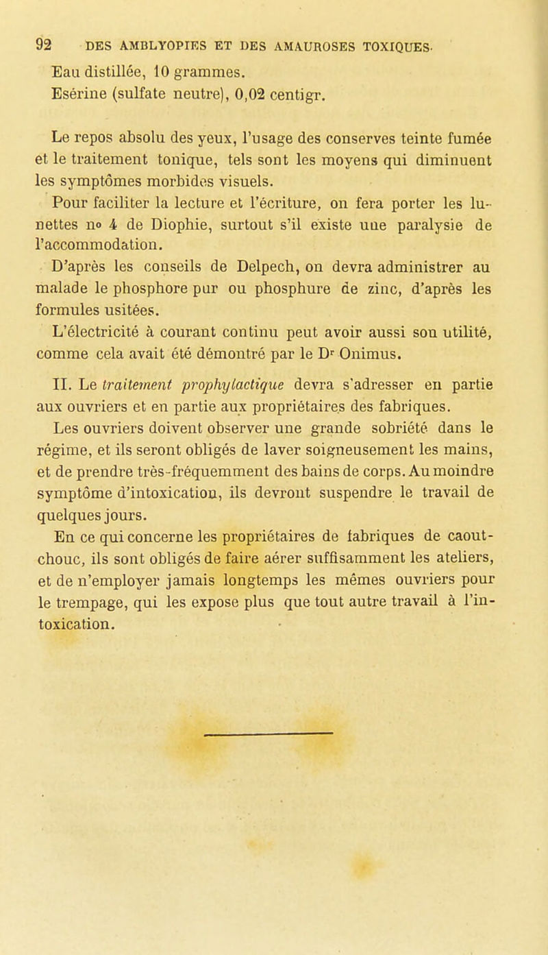 Eau distillée, 10 grammes. Esérine (sulfate neutre), 0,02 centigr. Le repos absolu des yeux, l'usage des conserves teinte fumée et le traitement tonique, tels sont les moyens qui diminuent les symptômes morbides visuels. Pour faciliter la lecture et l'écriture, on fera porter les lu- nettes no 4 de Diophie, surtout s'il existe uue paralysie de l'accommodation. D'après les conseils de Delpech, on devra administrer au malade le phosphore pur ou phosphure de zinc, d'après les formules usitées. L'électricité à courant continu peut avoir aussi son utilité, comme cela avait été démontré par le Onimus. II. Le traitement prophylactique devra s'adresser en partie aux ouvriers et en partie aux propriétaires des fabriques. Les ouvriers doivent observer une grande sobriété dans le régime, et ils seront obligés de laver soigneusement les mains, et de prendre très-fréquemment des bains de corps. Au moindre symptôme d'intoxication, ils devront suspendre le travail de quelques jours. En ce qui concerne les propriétaires de fabriques de caout- chouc, ils sont obligés de faire aérer suffisamment les ateliers, et de n'employer jamais longtemps les mêmes ouvriers pour le trempage, qui les expose plus que tout autre travail à l'in- toxication.