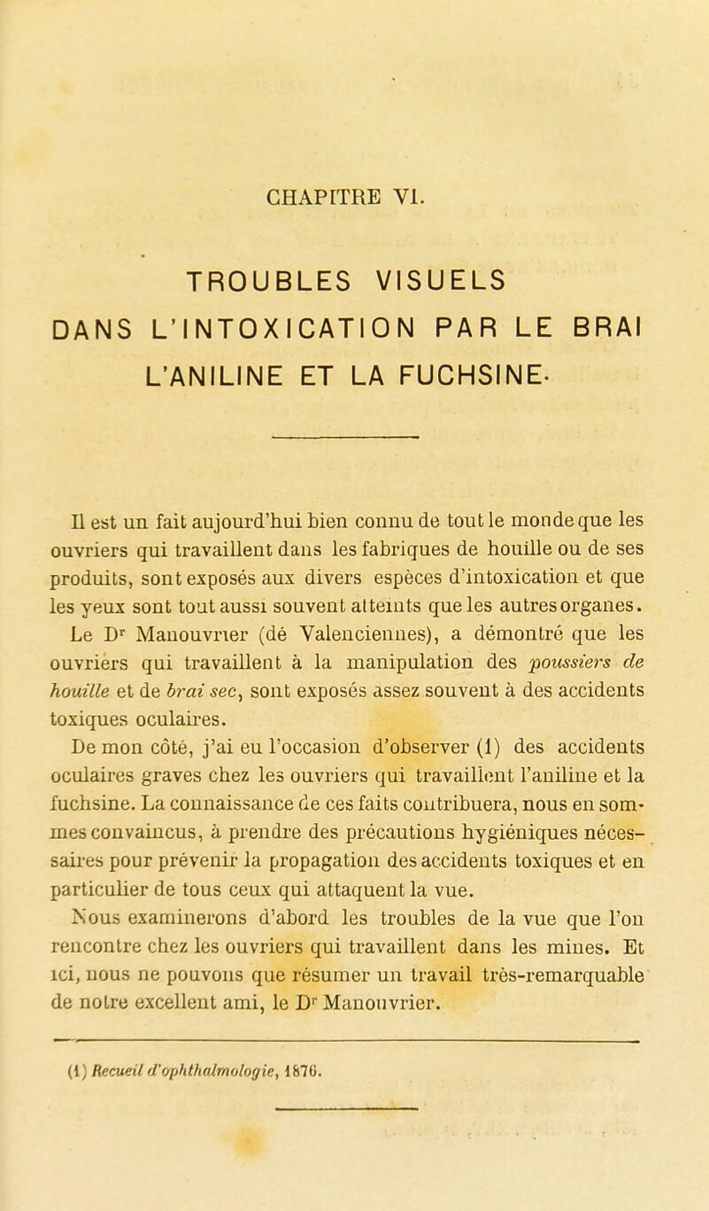 CHAPITRE VI. TROUBLES VISUELS DANS L'INTOXICATION PAR LE BRAI L'ANILINE ET LA FUCHSINE- Il est un fait aujourd'hui bien connu de tout le monde que les ouvriers qui travaillent dans les fabriques de houille ou de ses produits, sont exposés aux divers espèces d'intoxication et que les yeux sont tout aussi souvent atteints que les autres oi'ganes. Le D Mauouvner (dé Valenciennes), a démontré que les ouvriers qui travaillent à la manipulation des poussiers de houille et de brai sec, sont exposés assez souvent à des accidents toxiques oculaires. De mon côté, j'ai eu l'occasion d'observer (1) des accidents oculaires graves chez les ouvriers qui travaillent l'aniline et la fuchsine. La connaissance de ces faits contribuera, nous en som- mes convaincus, à prendre des précautions hygiéniques néces- saires pour prévenir la propagation des accidents toxiques et en particulier de tous ceux qui attaquent la vue. iSous examinerons d'abord les troubles de la vue que l'on rencontre chez les ouvriers qui travaillent dans les mines. Et ici, nous ne pouvons que résumer un travail très-remarquable de notre excellent ami, le D Manonvrier. (1) Recueil d'ophthalmologie, 1876.