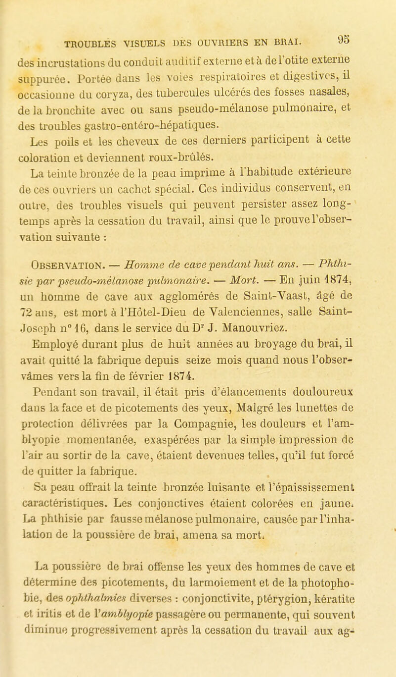 TROUBLES VISUELS DES OUVRIERS EN BRAI. «O des incrustations du conduit auditif externe et à de l'otite externe suppurée. Portée dans les voies respiratoires et digestivcs, il occasionne du coryza, des tubercules ulcérés des fosses nasales, de kl hronchite avec ou sans pseudo-mélanose pulmonaire, et des troubles gastro-entéro-liépatiques. Les poils et les cheveux de ces derniers participent à cette coloration et deviennent roux-brùlés. La teinte bronzée de la peau imprime à l'habitude extérieure de ces ouvriers un cachet spécial. Ces individus conservent, en outre, des troubles visuels qui peuvent persister assez long- temps après la cessation du travail, ainsi que le prouve l'obser- vation suivante : Observation. — Homme de cave pendant huit ans. — Phthi- sie par pseudo-mélanose pulmonaire. — Mort. — En juin 1874, un homme de cave aux agglomérés de Saint-Vaast, âgé de 72 ans, est mort à l'Hôtel-Dieu de Valenciennes, salle Saint- Joseph n 16, dans le service du D J. Manouvriez, Employé durant plus de huit années au broyage du brai, il avait quitté la fabrique depuis seize mois quand nous l'obser- vâmes vers la fin de février 1874. Pendant son travail, il était pris d'élancements douloureux dans la face et de picotements des yeux, Malgré les lunettes de protection délivrées par la Compagnie, les douleurs et l'am- blyopie momentanée, exaspérées par la simple impression de l'air au sortir de la cave, étaient devenues telles, qu'il lut forcé de quitter la fabrique. Sa peau offrait la teinte bronzée luisante et l'épaississement caractéristiques. Les conjonctives étaient colorées en jaune* La phlhisie par fausse mélanose pulmonaire, causée par l'inha- lation de la poussière de brai, amena sa mort* La poussière de brai offense les yeux des hommes de cave et détermine des picotements, du larmoiement et de la photopho- bie, des ophlhalrnie-s diverses : conjonctivite, ptérygion, kératite et iritis et de Vamblyopie passagère ou permanente, qui souvent diminue progressivement après la cessation du travail aux ag-