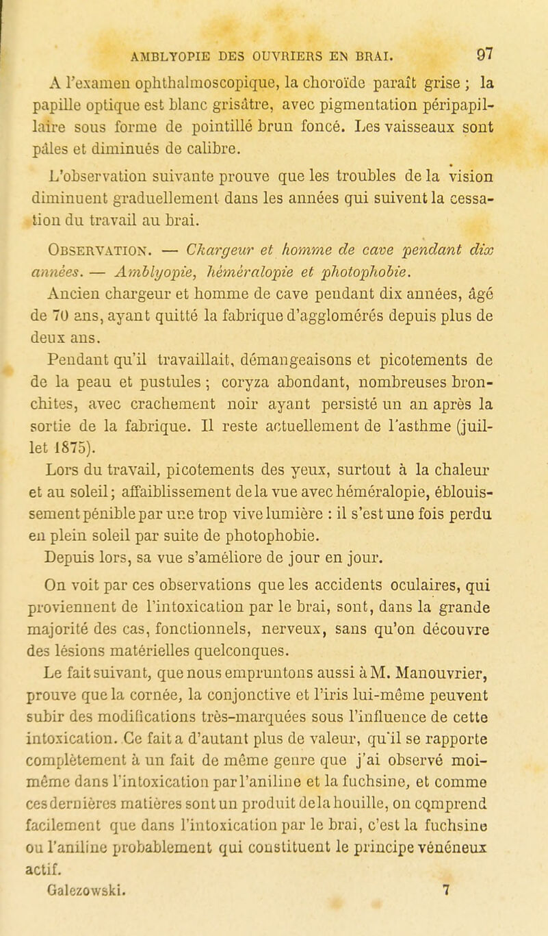 A l'examen ophthalinoscopique, la choroïde paraît grise ; la papille optique est blanc grisâtre, avec pigmentation péripapil- laire sous forme de pointillé brun foncé. Les vaisseaux sont pâles et diminués de calibre. L'observation suivante prouve que les troubles de la vision diminuent graduellement dans les années gui suivent la cessa- tion du travail au brai. Observation. — Chargeur et homme de cave pendant dix années. — Arablyopie, liéméralopie et photophobie. Ancien chargeur et homme de cave pendant dix années, âgé de 70 ans, ayant quitté la fabrique d'agglomérés depuis plus de deux ans. Pendant qu'il travaillait, démangeaisons et picotements de de la peau et pustules ; coryza abondant, nombreuses bron- chites, avec crachement noir ayant persisté un an après la sortie de la fabrique. Il reste actuellement de l'asthme (juil- let 1875). Lors du travail, picotements des yeux, surtout à la chaleur et au soleil; affaiblissement delavueavechéméralopie, éblouis- sement pénible par une trop vive lumière : il s'est une fois perdu en plein soleil par suite de photophobie. Depuis lors, sa vue s'améliore de jour en jour. On voit par ces observations que les accidents oculaires, qui proviennent de l'intoxication par le brai, sont, dans la grande majorité des cas, fonctionnels, nerveux, sans qu'on découvre des lésions matérielles quelconques. Le fait suivant, que nous empruntons aussi à M. Manouvrier, prouve que la cornée, la conjonctive et l'iris lui-même peuvent subir des modifications très-marquées sous l'influence de cette intoxication. Ce fait a d'autant plus de valeur, qu'il se rapporte complètement à un fait de même genre que j'ai observé moi- même dans l'intoxication par l'aniline et la fuchsine, et comme ces dernières matières sont un produit delà houille, on cqmprend facilement que dans l'intoxication par le brai, c'est la fuchsine ou l'aniline probablement qui constituent le principe vénéneux actif. Galezowski. 7