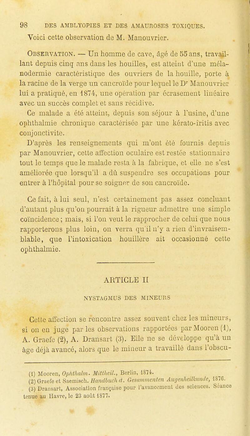 Voici cette observation de M. Manouvrier. Observation. — Un homme de cave, âgé de 55 ans, travail- lant depuis cinq ans dans les houilles, est atteint d'une méla- nodermie caractéristique des ouvriers de la houille, porte à la racine de la verge un cancroïde pour lequel le D'' Manouvrier lui a pratiqué, en 1874, une opération par écrasement linéaire avec un succès complet et sans récidive. Ce malade a été atteint, depuis son séjour à l'usine, d'une ophthalmie chronique caractérisée par une kérato-iritis avec conjonctivite. D'après les renseignements qui m'ont été fournis depuis par Manouvrier, cette affection oculaire est restée stationnairo tout le temps que le malade resta à la fabrique, et elle ne s'est améliorée que lorsqu'il a dû suspendre ses occupations pour entrer à l'hôpital pour se soigner de son cancroïde. Ce fait, à lui seul, n'est certainement pas assez concluant d'autant plus qu'on pourrait à la rigueur admettre une simple coïncidence ; mais, si l'on veut le rapprocher de celui que nous rapporterons plus loin, on verra qu'il n'y a rien d'invraisem- blable, que l'intoxication houillère ait occasionné cette ophthalmie. ARTICLE II NYSTAGMUS DES MINEURS Cette affection se rencontre assez souvent chez les mineurs, si on en juge parles observations rapportées par Mooren (1), A. Graefc (2), A. Dransart (3). Bile ne se développe qu'à un âge déjà avancé, alors que le miueur a travaillé dans l'obscu- (1) Mooren, Opidhalm. Mitlhcil., Berlin, 1874. {2)Graefect Saemiscli. Uandbuckd. Gesummcnten Augenhdlkunde, 1876. . (3) Dransart, Association française pour ravanoomoiU dos sciences. Sûanco tenue au Havre, le 23 août 1877.