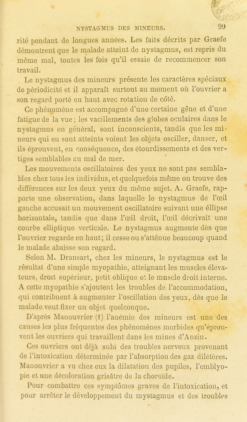 \ NYSTAGMUS DES MINEURS. 99 rité pendant de longues années. Les faits décrits par Graefe démontrent que le malade atteint de nystagmus, est repris du même mal, toutes les fois qu'il essaie de recommencer son travail. Le nystagmus des mineurs présente les caractères spéciaux de périodicité et il apparaît surtout au moment où l'ouvrier a son regard porté en haut avec rotation de côté. Ce phénomène est accompagné d'une certaine gêne et d'une fatigue de la vue ; les vacillements des glohes oculaires dans le nystagmus en général, sont inconscients, tandis que les mi- neurs qui en sont atteints voient les objets osciller, danser, et ils éprouvent, en conséquence, des étourdissements et des ver- tiges semblables au mal de mer. Les mouvements oscillatoires des yeux ne sont pas sembla- bles chez tous les individus, et quelquefois même on trouve des différences sur les deux yeux du même sujet. A. Graefe, rap- porte une observation, dans laquelle le nystagmus de l'œil gauche accusait un mouvement oscillatoire suivant une éllipse horizontale, tandis que dans l'œil droit, l'œil décrivait une courbe elliptique verticale. Le nystagmus augmente dès que l'ouvrier regarde eu haut; il cesse ou s'atténue beaucoup quand le malade abaisse son regard. Selon M. Dransart, chez les mineurs, le nystagmus est le résultat d'une simple myopathie, atteignant les muscles éléva- teurs, droit supérieur, petit oblique e' le muscle droit intei'ue. A cette myopathie s'ajoutent les troubles de l'accommodation, qui contribuent à augmenter l'oscillation des yeux, dès que le malade veut fixer un objet quelconque. D'après Manouvrier (1) l'anémie des mineurs est une des causes les plus fréquentes des phénomènes morbides qu'éprou- vent les ouvriers qui travaillent dans les mines d'Anzin. Ces ouvriers ont déjà subi des troubles nerveux provenant de l'intoxication déterminée par l'absorption des gaz dilétères. Manouvrier a vu chez eux la dilatation des pupiles, l'emblyo- pie et une décoloration grisâtre do la choroïde. Pour combattre ces symptômes graves de l'intoxication, et pour arrêter le développement du mysiagmus et des troubles